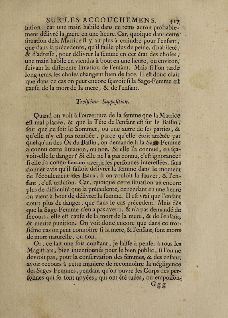 jïition : car une main habile dans ce tems auroit probable¬ ment délivré la mere en une heure. Car, quoique dans cette' fituation delà Matrice il y ait plus à craindre pour l’enfant que dans la précédente, qu’il faille plus de peine, d’habileté,' ôc d’adrefle, pour délivrer la femme en cet état des chofes ; une main habile en viendra à bout en une heure, ou environ, fuivant la differente fituation de l’enfant. Mais fi l’on tarde long-tems, les chofes changent bien de face. Il eft donc clair que dans ce cas on peut encore fçavoir fi la Sage-Femme eft caufe de la mort de la mere * 6c de l’enfant. Quand on voit à l’ouverture de la femme que la Matrice eft mal placée, ôc que la Tête de l’enfant eft fur le Baftin} foit que ce foit le Sommet, ou une autre de fes parties, ôc qu’elle n’y eft pas tombée , parce qu’elle étoit arrêtée par quelqu’un des Os du Baflin, on demande fi la Sage-Femme a connu cette fituation, ou non. Si elle l’a connue, en fça^ voit-elle le danger ? Si elle ne l’a pas connu, c’eft ignorance : fi elle l’a connu fans en avertir les perfonnes intereffées, fans donner avis qu’il falloit délivrer la. femme dans le moment de l’écoulement des Eaux, ft on vouloit la fauver, ôc l’en¬ fant , c’eft trahifon. Car, quoique cette fituation ait encore plus de difficulté que la préçedente, cependant en une heure on vient à bout de délivrer la femme. Il eft vfai que l’enfant court plus de danger, que dans le cas précèdent. Mais dès que la Sage-Femme n’en a pas averti, ôc n’a pas demandé de fécours, elle eft caufe de la mort de la mere, ôc de l’enfant, jÔc mérité punition. On voit donc encore que dans ce troi- fiéme cas on peut connoître fi la mere, ôc l’enfant, font morts de mort naturelle, ou non. Or, ce fait une fois confiant, je laiffie à penfer à tous les Magiftrats, bien intentionnés pour le bien public, fi l’on ne devroit pas, pour la confervation des femmes, ôc des enfans, avoir recours à cette maniéré de reconnoître la négligence des Sages Femmes, pendant qu’on ouvre les Corps des per- fçunes qui fe font noyées, qui ont été tuées, ou empoifon*