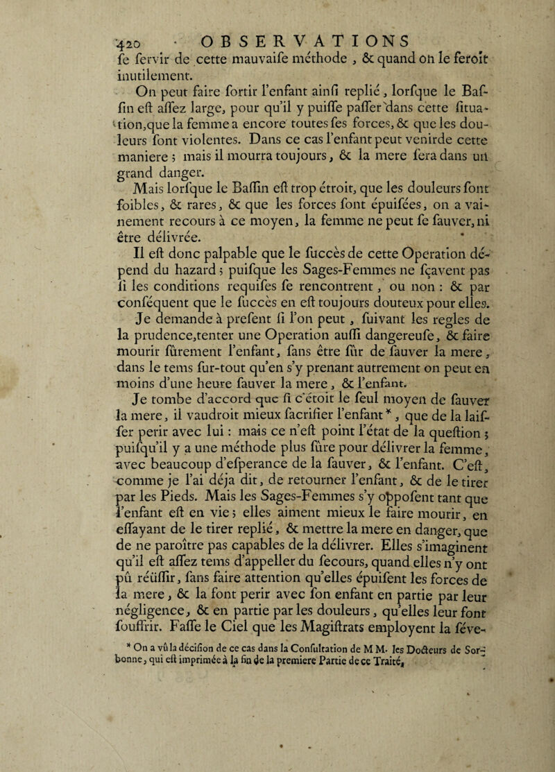 fe Ten ir de cette mauvaife méthode , ôc quand on le feroît inutilement. On peut faire fo'rtir l’enfant ainfi replié, lorfque le Baf- fin eft allez large, pour qu’il y puiffe pafTeFdans cette fitua- ttiôn,quela femme a encore toutes fes forces, & que les dou¬ leurs font violentes. Dans ce cas l’enfant peut venirde cette maniéré 5 mais il mourra toujours, ôc la mere fera dans un grand danger. Mais lorfque le Badin eû trop étroit, que les douleurs font foibles, ôc rares, ôc que les forces font épuifées, on a vai¬ nement recours à ce moyen, la femme ne peut fe fauver, ni être délivrée. Il eft donc palpable que le fuccès de cette Operation dé¬ pend du hazard 5 puifque les Sages-Femmes ne fçavent pas li les conditions requifes fe rencontrent, ou non : ôc par conféquent que le fuccès en eft toujours douteux pour elles. Je demande à prefent li l’on peut, fuivant les réglés de la prudence,tenter une Operation aulli dangereufe, ôc faire mourir fûrement l’enfant, fans être fur de lauver la mere, dans le tems fur-tout qu’en s’y prenant autrement on peut en moins d’une heure fauver la mere, ôc l’enfant. Je tombe d’accord que II c’étoit le feul moyen de fauver la mere, il vaudroit mieux facrilier l’enfant *, que de la laif- fer périr avec lui : mais ce n’eft point l’état de la queftion 5 puisqu’il y a une méthode plus fûre pour délivrer la femme, avec beaucoup d’efperance de la fauver, ôc l’enfant. C’eft, comme je l’ai déjà dit, de retourner l’enfant, ôc de le tirer par les Pieds. Mais les Sages-Femmes s’y oppofent tant que l’enfant eft en vie; elles aiment mieux le faire mourir, en elfayant de le tirer replié, ôc mettre la mere en danger, que de ne paroître pas capables de la délivrer. Elles s’imaginent qu’il eft aflez tems d’appeller du fecours, quand elles n’y ont pu réüffir, fans faire attention qu’elles épuifent les forces de la mere, ôc la font périr avec fon enfant en partie par leur négligence, Ôc en partie par les douleurs, quelles leur font fouffrir. Falfe le Ciel que les Magiftrats employent la fève- * On a vu la décifion de ce cas dans la Confultation de M M- les Doâeurs de Sor¬ bonne, qui ett imprimée à la fin 4e la première Partie de ce Traité,