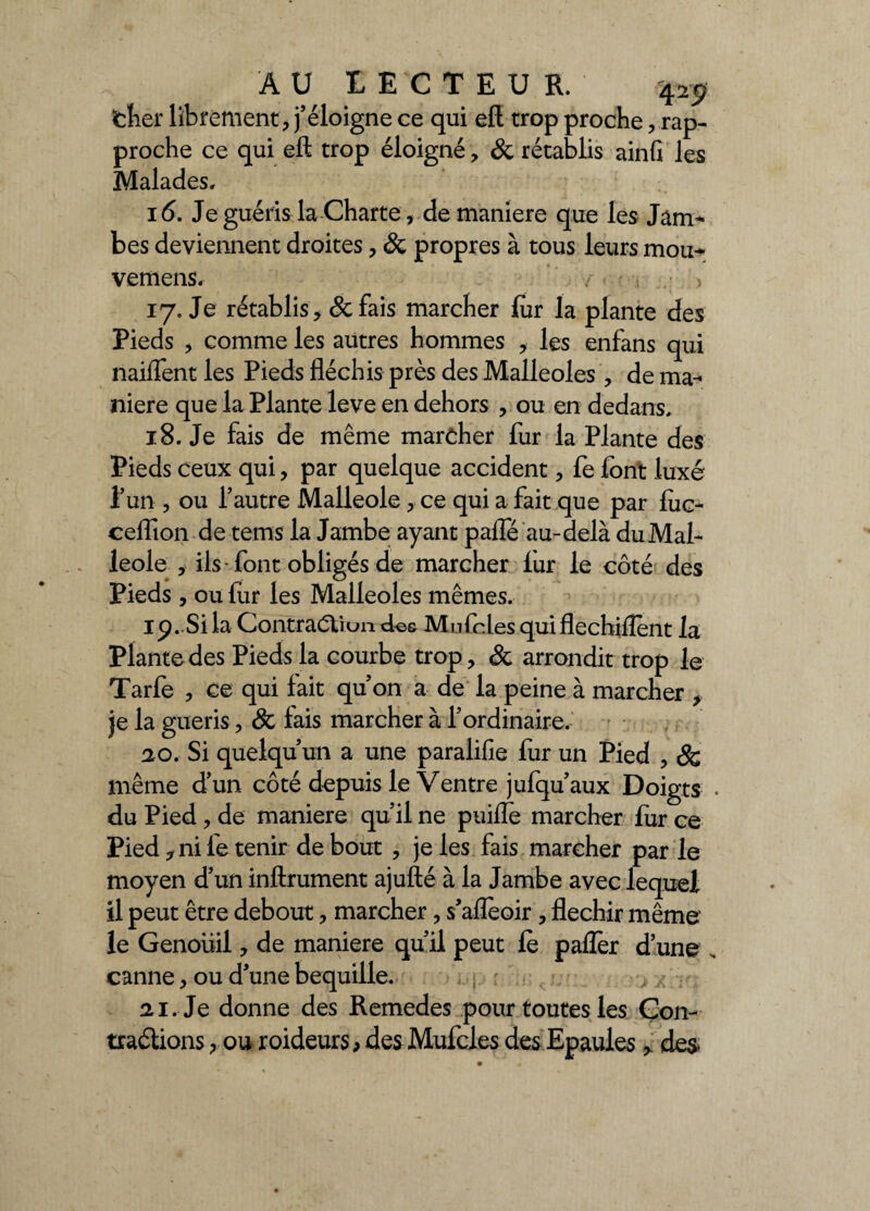 Cher librement , j’éloigne ce qui eft trop proche, rap¬ proche ce qui eft trop éloigné, & rétablis ainG les Malades» 16. Je guéris la Charte, de maniéré que les Jam- bes deviennent droites, & propres à tous leurs mou* vemens. • ■ . > 17. Je rétablis, & fais marcher for la plante des Pieds , comme les autres hommes , les enfans qui naiffent les Pieds fléchis près des Malléoles , de ma¬ niéré que la Plante leve en dehors , ou en dedans. 18. Je fais de même marcher fur la Plante des Pieds ceux qui, par quelque accident, fe font luxé l’un , ou l’autre Malléole , ce qui a fait que par foc- ceflion de tems la Jambe ayant paffé au-delà du Mal¬ léole , ils font obligés de marcher fur le côté des Pieds , ou fur les Malléoles mêmes. 19. Si la Contraction des Mu foies quiflechiflent la Plante des Pieds la courbe trop, & arrondit trop le Tarfe , ce qui fait qu’on a de la peine à marcher , je la guéris, & fais marcher à l’ordinaire. ao. Si quelqu’un a une paralifie fur un Pied , & même d’un côté depuis le Ventre jufqu’aux Doigts . du Pied , de maniéré qu’il ne puiiïè marcher fur ce Pied y ni fe tenir de bout , je les fais marcher par le moyen d’un inftrument ajufté à la Jambe avec lequel il peut être debout, marcher, s’alfeoir, fléchir même' le Genoüil, de maniéré qu’il peut fo pafler d’une s canne, ou d’une béquille. , : -, 21. Je donne des Remedes pour toutes les Gon- traélions , ou roideurs, des Mufcles des Epaules * des