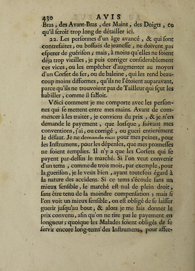 Bras, des Avant-Bras , des Mains, des Doigts, Ce qu’il fèroit trop long de détailler ici. 22. Les perfonnes d’un âge avancé , & qui font . contrefaites, ou boffuës de jeuneffe , ne doivent pas efperer de guérifon ,* mais, à moins qu’elles ne foient déjà trop vieilles, je puis corriger confiderablement ces vices, ou les empêcher d’augmenter au moyen d’un Corfet de fer, ou de baleine, qui les rend beau¬ coup moins difformes, qu’ils ne l’étoient auparavant, parce qu’ils ne trouvoient pas de Tailleur qui fçut les habiller , comme il faüoit. Voici comment je me comporte avec les perfon- nés qui fe mettent entre mes mains. Avant de com¬ mencer à les traiter, je conviens du prix , & je n’en demande le payement, que lorfque , fuivant mes conventions, j’ai, ou corrigé , ou guéri entièrement le défaut. Je ne demande rien pour mes peines, pour les Inftrumens, pour les dépenfes, que mes promefles ne foient remplies. Il n’y a que les Corfets qui fe payent par-defîùs le marché. Si l’on veut convenir d’un tems , comme de trois mois, par exemple, pour la guerilon, je le veux bien , ayant toutefois égard à la nature des accidens. Si ce tems s’écoule fans un mieux fenfible, le marché eft nul de plein droit, fans être tenu de la moindre compenfation 5 mais fi l’on voit un mieux fenfible, on eft obligé de fe laiffer guérir jufqu’au bout, & alors je me fais donner le prix convenu, afin qu’on ne tire pas le payement en longueur 5 quoique les Malades foient obligés de le fervir encore long-tems des Inftrumens., pour affer*?