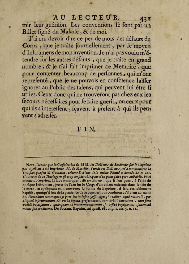 AU LE CTEÜR. 43X mir leur guérifon. Les conventions fe font par un Billet ligné du Malade , & de moi. J'ai cru devoir dire ce peu de mots des défauts du Corps , que je traite journellement, par le moyen d’Inftrumens de mon invention. Je n’ai pas voulu m'é¬ tendre fur les autres défauts 5 que je traite en grand nombre 5 & je n'ai fait imprimer ce Mémoire â que pour contenter beaucoup de perfonnes, qui m'ont reprefenté ? que je ne pouvois en confidence laiffer ignorer au Public des talens, qui peuvent lui être fi utiles. Ceux donc qui ne trouveront pas chez eux les lecours nécelïàires pour fe faire guérir, ou ceux pour qui ils s'interelfent > fçavent à prefent à qui ils peu-» vent s’adreflèr. FIN, Nota. Depuis que la Consultation de M M. les Dofleurs de Sorbonne fur le Baptême par injeftion a été imprimée , M. de Marcilly, l’un de ces Dotfeurs, m'a communiqué la Décifion que feu M.Gamache , célébré Doéleur delà même Faculê a donnée de ce cas• L'autorité de ce Théologien ejl trop conjiderable,pour n'en point faire part auPublic. Voici comme il s'exprime. Il faut remarquer, dit cet Auteur , que fi l’on peut , à l’aide de quelque Inftrument, jetter de l’eau fur le Corps d’un enfant enfermé dans le fein de la mere,en appliquant en même-tems la forme du Baptême, il fera Véritablement baptifé > quoiqu’il foit de la prudence de le baptifer fous condition, s’il vient au mon¬ de. Notandum tamenquodji puer ita inclufus pojfît afpergi realiter aquâ naturdi, per aliqtiod injlrumentum, <& verba forma proferantur, cum débita intentione , eumfore validé baptifatum ; quanquam ad majorem cautionem, fit pojleà baptifandus ,faltem ad minus fub conditions. De Sacram. Baptifm, ad quæft, 68. difp. i, art. y, n, isa
