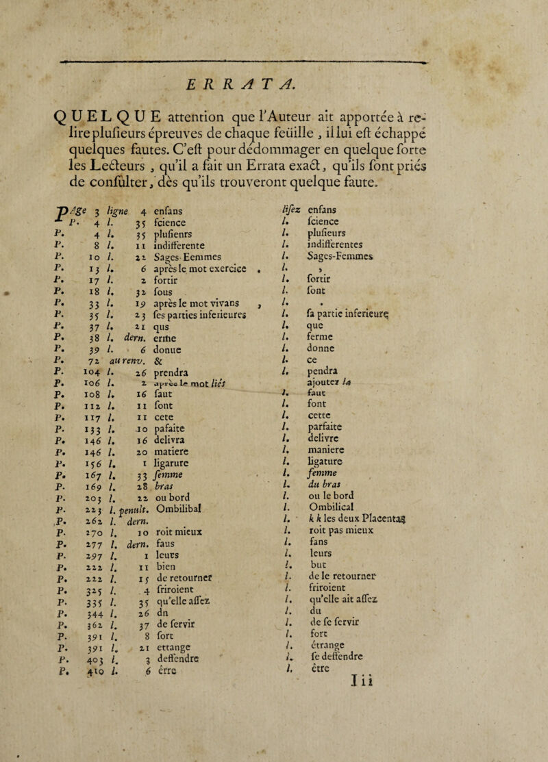 ERRATA. QUELQUE attention que l'Auteur ait apportée à re¬ lire plulieurs épreuves de chaque feuille , il lui eft échappé quelques fautes. C’eft pour dédommager en quelque forte les Leéleurs , qu’il a fait un Errata exaél, qu’ils font priés de confulter * dès qu’ils trouveront quelque faute. T>/ge 3 ligne 4 enfans -*■ p. 4 L 3 5 fcience p. 4 L 35 plufîenrs p. 8 L 11 indifférente p. io L 22 Sages-Eemmes p. J3 L 6 après le mot exercice p. 17 L 2 fortir p. 18 l. 3 2 fous p. 33 L 19 après le mot vivans p. 35 L 2 3 fés parties inferieures p. 37 l. 21 qus p. 38 l. dern. errtie p. 39 L 6 donue p. 7i au renv. & p. 104 /. 26 prendra p. 106 /. 2 aprèc mot liés p. 108 L 16 faut p. na L 11 font p. 117 /. 11 cete p. 13 3 /. jo pafaite p. 146 /. 16 délivra p. 146 /. 20 matière p. /. 1 ligarure p. 167 /. 33 femme p. 169 /. 28 bras p. 203 /. 22 ou bord p. 223 l. tienult. Ombilibal P* 262 L dern. p. 270 L 10 roit mieux p. 177 l. dern. faus p. 297 L 1 leurs p. 222 l. 11 bien p. 222 L 1j de retourne? p. 3Z5 L 4 friroient p. 335 L 35 qu’elle aflez p. 344 l. 26 dn p. 362 1. 37 de fervir p. 39i 1. 8 fort p. 391 L 21 ettange p. 403 l. 3 defféndre P. 4lo 1. 6 erre H fez enfans l* fcience /. plufieurs /. indifférentes /. Sages-Femmes /. /. fortir l. font /. I. fa partie inferieure l. que L ferme /. donne /. ce l, pendra ajoute? la 1. faut /. font /. cette /. parfaite /. delivre /. maniéré /. ligature l. femme L du bras l. ou le bord /. Ombilical l. kk les deux Placenta^ /. roit pas mieux l. fans L leurs l. but /. de le retourner l. friroient /. qu’elle ait aflez, L du L de fc fervir /. fort L étrange L fe defféndre /. être I il