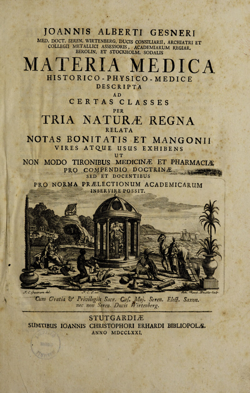 STUTGARDIÆ StlMTlBUS IOANNIS CHRISTOPHORI ERHARDI BIBLIOPOLAE. ANNO MDCCLXXI. iX L*- 'Ç>iaiirurrv detP. Cttm Gratia Privilegiis Sacr. Cœf, Jda). Seren. Elefl. Saxon. nec non Seren. Ducis fvirtenberg. JOANNIS ALBERTI GESNERI MED. DOCT. SEREN. WIRTENBERG. DUCIS CONSILIARII, ARCHIATRI ET COLLEGII METALLICI ASSESSORIS, ACADEMIARUM REGIAR. BEROLIN. ET STOCKHOLM. SODALIS MATERIA MEDICA HISTO RIC O - PHYSI CO - MEDIC E DESCRIPTA AD PER TRIA NATURÆ REGNA RELATA NOTAS BONITATIS ET MANGONII VIRES ATQ.UE USUS EXHIBENS UT NON MODO TIRONIBUS MEDICINÆ ET PHARMACIÆ PRO COMPENDIO DOCTRINÆ , SED ET DOCENTIBUS PRÆLECTIONUM ACADEMICARUM