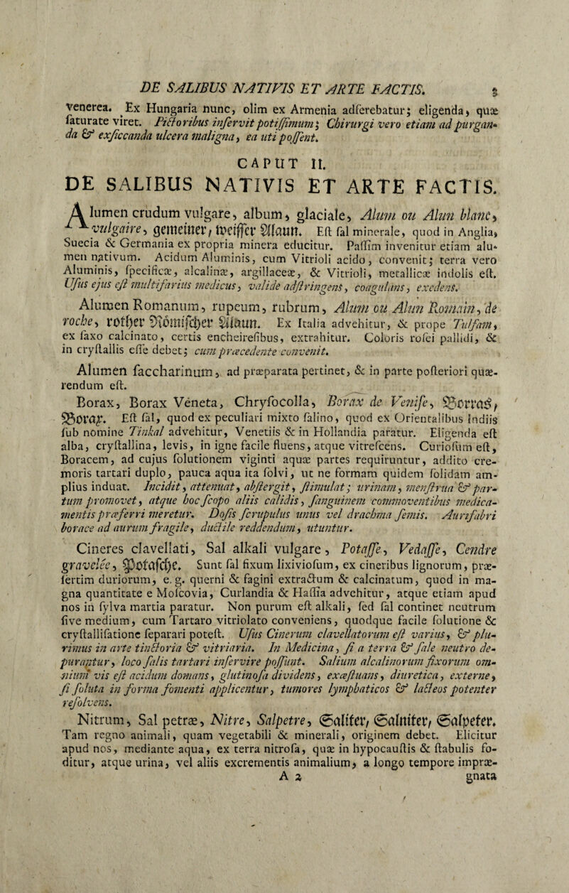 Venerea. Ex Hungaria nunc, olim ex Armenia adferebatur; eligenda) quae feturate viret, fi floribus infervit potiffimuniy Chirurgi vero etiam ad purgan¬ da Cd exficcanda ulcera maligna, ea utipojjent. CAPUT II. DE SALIBUS NATIVIS ET ARTE FACTIS. A lumen criidum vulgare> album * glaciale, Alum ou Alun blanc> vulgaire, gcitietu??/ U>dffcr SKaun* Eft fei minerale, quod in Anglia, Suecia & Germania ex propria minera educitur. Paflîm invenitur etiam alu* men nativum. Acidum Aluminis, cum Vitrioli acido, convenit ; terra vero Aluminis, fpecincst, alcaîinæ, argillaceæ, & Vitrioli, metallicæ indolis eft. Ufas ejus efi multifarius medicus, valide adfiringent, coagulans, exedens. Alumen Romanum, rupeum, rubrum, Alum ou Alun Romain, de roche, rOîf)et 9îÔmifc|)er Siaun. Ex Italia advehitur, & prope Tulfam i ex laxo calcinato, certis encheirefibus, extrahitur. Coloris rofei pallidi, 6c in cryftallis efte debet, cum pr ce cedent e convenit. AI umen faccharinum, ad præparata pertinet, & in parte pofteriori quæ- rendum eft. Borax, Borax Vëneta, Chryfocolla, Borax de Venife, SgtftTCißf S5ora^. Eft fefe quod ex peculiari mixto felino, quod ex Orientalibus indiis fub nomine Tinkal advehitur, Venetiis & in Hollandia paratur. Eligenda eft alba, cryftallina, levis, in igne facile fluens, atque vitrefcens. Curiofum eft, Boracem, ad cujus folutionem viginti aquæ partes requiruntur, addito cre¬ moris tartari duplo, pauca aqua ita folvi, ut ne formam quidem folidam am¬ plius induat. Incidit, attenuat, ahflergit, ßimulat ; urinam, menflrua & par¬ tum promovet9 atque bocfcopo aliis calidis, fanguinem commoventibus medica¬ mentis proferri meretur. Dofis /crapulas unus vel drachma /emis. Aurtfabri horaee ad aurum fragile ^ duel il e reddendum y utuntur. Cineres clavellati. Sal alkali vulgare, Rota/fe, Vedaffe, Cendre graveleCy $pötClfd)C. Sunt fal fixum lixiviofum, ex cineribus lignorum, præ- ièrtim duriorum, e. g. querni & fagini extradfum & calcinatum, quod in ma¬ gna quantitate e Molcovia, Curlandia & Hallïa advehitur, atque etiam apud nos in fylva martia paratur. Non purum eft alkali, fed fal continet neutrum five medium, cum Tartaro vitriolato conveniens, quodque facile folutione <3c cryftaîlifatione feparari poteft. U fus Cinerum clavellatorum efi varius y & plu¬ rimus in arte tinEloria Cd vitriaria. In Medicina, fi a terra Cd fale neutro de¬ purantur y loco falis tartari infervire poffunt. Salium alcalinorum fixorum om¬ nium vis efi acidum domans y glutinofa dividens, ex ce fi itans, diuretica, externe y fi follita in forma fomenti applicentur y tumores lymphaticos cf lati eos potenter refolvens. Nitrum, Sal petrae. Nitre, $alpetre> ©alifer, ©allttfer, ©alpefer. Tam regno animali, quam vegetabili & minerali, originem debet. Elicitur apud nos, mediante aqua, ex terra nitrofe, quæ in hypocauftis & ftabulis fo¬ ditur, atque urina, vel aliis excrementis animalium, a longo tempore impræ- A a gnata