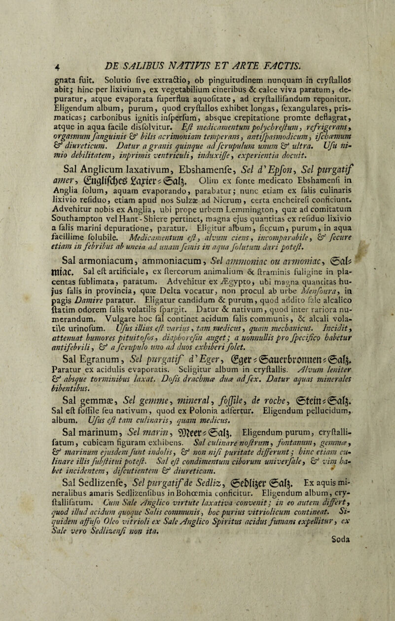 gnata fuit. Solutio five extra&io, ob pinguitudinem nunquam in cryftallos abit; hinc per lixivium, ex vegetabilium cineribus & calce viva paratum, de¬ puratur, atque evaporata fuperflua aquofitate, ad cryftallifandum reponitur. Eligendum album, purum, quod cryftallos exhibet longas, fexangulares, pris- maticas; carbonibus ignitis infperfum, absque crepitatione promte deflagrat, atque in aqua facile disfolvitur. Efi medicamentum polychreflum, refrigerans, orgasmum/anguinis &1 bilis acrimoniam temperans, antifpasmodicum, ifcbcemum diureticum. Datur a granis quinque ad fcrupulum unum & ultra. Ufu ni- debilitatem y inprimis ventriculi y induxijje, experientia docuit. Sal Anglicum laxativum, Ebshamenfe, Sel FEpfoîiy Sel purgatif amer-, Seller Olim ex fonte medicato Ebshamenfi in Anglia folum, aquam evaporando, parabatur; nunc etiam ex falis culinaris lixivio refiduo, etiam apud nos Sulzæ ad Nicrum, certa eneheirefi conficiunt. Advehitur nobis ex Anglia, ubi prope urbem Lemmington, quæ ad comitatum Southampton vel Hant-Shiere pertinet, magna ejus quantitas ex refiduo lixivio a falis marini depuratione, paratur. Eligitur album, ficcum, purum, in aqua facillime lblubile. Medicamentum efl y alvum ciens y incomparabile y 8f fecure etiam in febribus ab uncia ad unam femis in aqua follitum dari poteß. Sal armoniacum, ammoniacum. Sel ammoniac ou armoniac, miae. Sal efl: artificiale, ex Aereorum animalium ôc ftraminis fuligine in pla¬ centas fublimata, paratum. Advehitur ex Ægypto, ubi magna quancitas hu¬ jus falis in provincia, quæ Delta vocatur, non procul ab urbe Menfouray in pagis Damire paratur. Eligatur candidum & purum, quod addito fale alcalico ftatim odorem falis volatilis fpargit. Datur <k nativum, quod inter rariora nu¬ merandum. Vulgare hoc fal continet acidum falis communis, & alcali vola¬ tile urinofum. Ufus illius efl varius y tam medicus y quam mechanicus. Incidit, attenuat humores pituitofos, diapborefin auget ; a nonnullis pro fpecifico habetur antifebrili, Cf a fcrupulo uno ad duos exhiberi folet. Sal Egranum, Sel purgatif FEger, gger * ©auerbrOmtett s ©af£. Paratur ex acidulis evaporatis. Seligitur album in cryftallis. Alvum leniter absque torminibus laxat. Dofis drachma dua adfex. Datur aquas minerales bibentibus. Sal gemmæ, Sel gemme y minerai y foßiky de roche y Sal eft foflile feu nativum, quod ex Polonia adfertur. Eligendum pellucidum, album. Ufus efl tam culinaris y quam medicus. Sal marinum, Sel marin y %)lceVt<z5cil$. Eligendum purum, cryftalli- fatum, cubicam figuram exhibens. Sal culinare noflntm, fontanum, gemma, &T5 marinum ejusdem funt indolis y non ni fi puritate differunt ; hinc etiam cu- linare illis fubflitui poteß. Sal efl condimentum ciborum univerfale, 8° vim ha¬ bet incidentem y difeutientem Cf diureticam. Sal Sedlizenfe, Sel purgatif de Sedliz, Qebliftt ©alj. Ex aquis mi¬ neralibus amaris Sedlizenfibus inBohcemia conficitur. Eligendum album, cry- ftallifatum. Cum Sale Anglico virtute laxativa convenit; in eo autem differt, quod illud acidum quoque Salis communis y hoc purius vitriolicum contineat. Si¬ quidem affufo Oleo vitrioli ex Sale Anglico Spiritus acidus fumans expellitur y ex Sale vero Sedlizenfi non ita. Soda