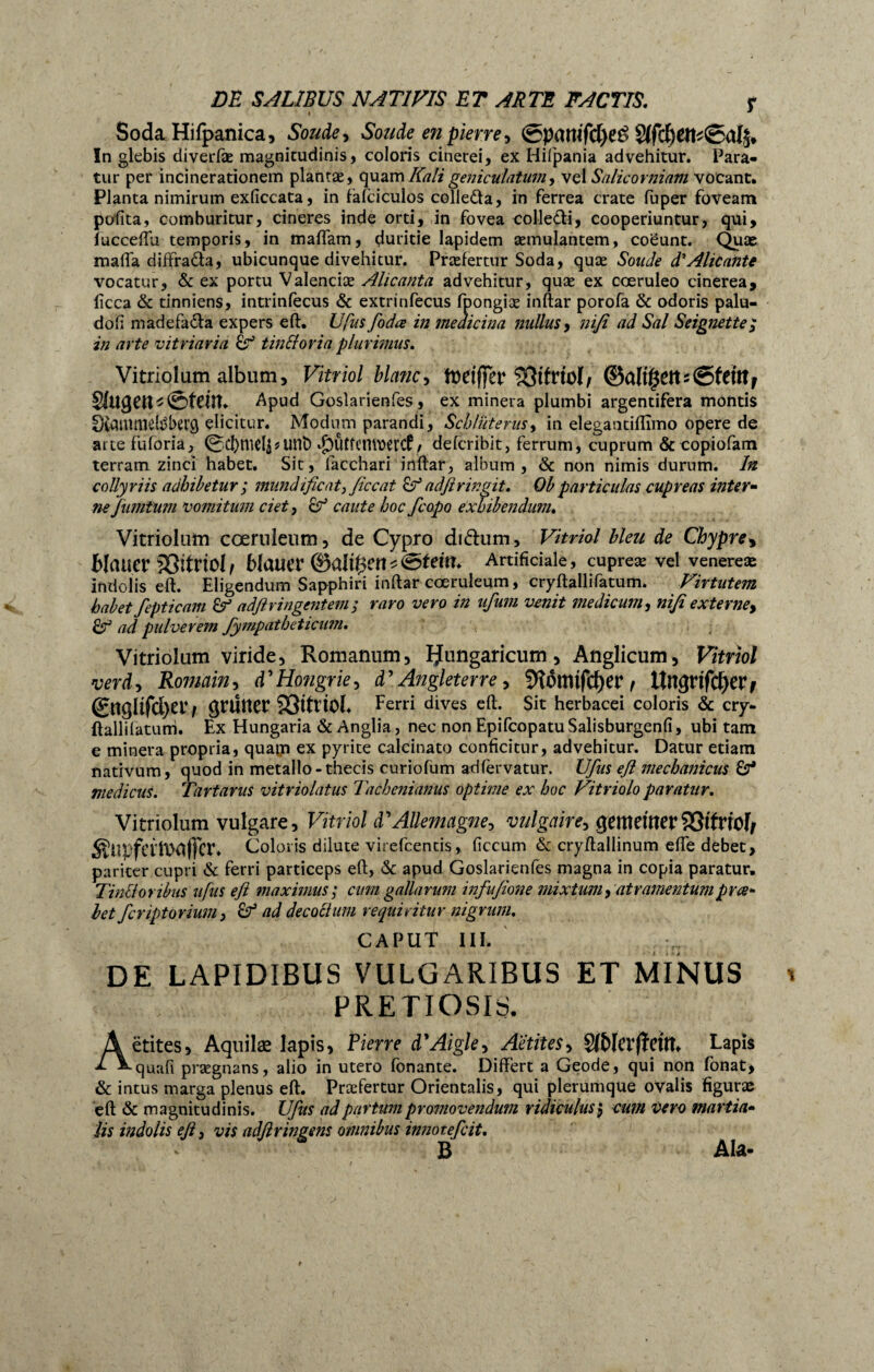 Soda Hifpanica, Soude, Soude en pierre * @pamfd)eé 81fcl)em0al^ In glebis diverfæ magnitudinis, coloris cinerei, ex Hifpania advehitur. Para¬ tur per incinerationem plantæ, quam Kali geniculatum, vel Salicorniam vocant. Planta nimirum exficcata, in fàfciculos colledla, in ferrea crate fuper foveam polita, comburitur, cineres inde orti, in fovea colle&i, cooperiuntur, qui, fucceftu temporis, in maffam, çluritie lapidem aemulantem, coeunt. Quas mafia diffra6ta, ubicunque divehitur. Praefertur Soda, quæ Soude d'Alicante vocatur, & ex portu Valendae Alicanta advehitur, quæ ex coeruleo cinerea, licca & tinniens, intrinfecus & extrinfecus fpongiæ inftar porofa & odoris palu- dofi madefa&a expers eft. U fus foda in medicina nullus, nifi ad Sal Seignette; in arte vitriaria tin&oria plurimus. Vitrioîum album. Vitriol blanc, fteiffer îOtlrtol, ©allzeit s (gf em F Sugett^ ©feilt. Apud Gosîarienfes, ex minera plumbi argentifera montis Diauwielt'berg elicitur. Modum parandi, Schluterus, in elegantifiimo opere de attefuforia, 0d)mel$*unD «jDÛtfcnwercP / defcribit, ferrum, cuprum & copiofam terram zinci habet. Sit, facchari inftar, album, & non nimis durum. In collyriis adhibetur $ mundificat, ficcat adftringit. Ob particulas cupreas inter« ne fiimtum vomitum ciet, cf caute hoc fcopo exhibendum. Vitriolum coeruleum, de Cypro didhim, Vitriol bleu de Chypre* blauer SSitriolf blauer ©allait Artificiale, cupreæ vel venereæ indolis eft. Eligendum Sapphiri inftar coeruleum, cryftallifatum. Virtutem habet fepticam adflringentem; raro vero in ufum venit medicum, nifi externe* & ad pulverem Jympatbeticum. Vitriolum viride, Romanum, IJungariciim, Anglicum, Vitriol verd, Romain, d'Hongrie, d’Angleterre, 9îômtfcf)er f lïngrtfdjerj @ugltfd>er/ grüner 23itrioL Ferri dives eft. Sit herbacei coloris & cry- ftallifatum. Ex Hungaria & Anglia, nec non EpifcopatuSalisburgenfi, ubi tarn e minera propria, quam ex pyrite calcinato conficitur, advehitur. Datur etiam nativum, quod in metallo-thecis curiofum adfervatur. Ufus efi mechanicus 6r* medicus. Tartarus vitriolatus Tachenianus optime ex hoc Vitriolo paratur. Vitriolum vulgare, Vitriol d’Allemagne, vulgaire, gemellter?Ötfrtof/ ÄUpfertMfFer* Coloris dilute virefcentis, ficcum & cryftallinum efte debet, pariter cupri & ferri particeps eft, & apud Gosîarienfes magna in copia paratur. Tinlioribus ufus efi maximus; cum gallarum infufione mixtum, atramentumpne» bet fcriptorium, ad decoctum requiritur nigrum. CAPUT III. DE LAPIDIBUS VULGARIBUS ET MINUS PRETIOSIS. Aëtites, Aquilæ lapis, Pierre à'Aigle, Aëtites, SfNci’fïCttt. Lapis quafi prægnans, alio in utero fbnante. Differt a Geode, qui non fonat, & intus marga plenus eft. Præfertur Orientalis, qui plerumque ovalis figuras eft & magnitudinis. Ufus ad partum promovendum ridiculus, cum vero martia- lis indolis eft, vis adfiringens omnibus innotefcit, B Ala-