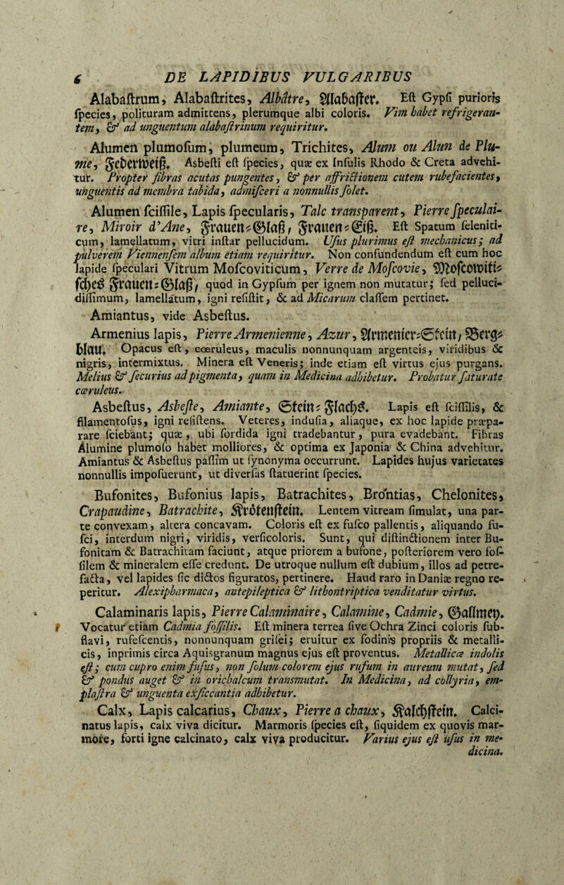 é DE LAPIDIBUS VULGARIBUS Alabaftmm, Alabaftrites, Albâtre, $Ua&afîer. Eft Gypfï purioris (pedes, polituram admittens, plerumque albi coloris. Vim habet refrigeras teniy ad unguentum alabaflrinum requiritur. Alumen plumofum, plumeum, Trichites, Almn ou Alun de Plu- Vie y §cfcCVft)Ctf3. Asbefti eft fpecies, quæ ex Infulis Rhodo & Creta advehi¬ tur. Propter fibras acutas pungentes, & per affncHonem cutem rubefacientes y unguentis ad membra tabida, admifeeri a nonnullis fiolet. Alumen fciflile, Lapis (pecularis, Talc transparent y Pierre fpeculai- re, Miroir d’Aîie, Eft Spatum feleniti- cum, lamellatum, vitri inftar pellucidum. Ufus plurimus efl mechanicus ; ad pulverem Viennenjem album etiam requiritur. Non confundendum efl cum hoc lapide fpeculari Vitrum Mofcoviticum, Verre de Mofcovie y ^ofcotDÎfe fd)C$ JtCUICtts ©laß/ quod in Gypfum per ignem non mutatur; fed pelluci- diflimum, lamellatum, igni refiftit, & ad Micarum claffem pertinet. Amiantus, vide Asbeftus. Armenius lapis, Pierre Arménienne, Azur, §(f UientCt*;©fCUt / 5SCV^ blölU» Opacus efl:, coeruleus, maculis nonnunquam argenteis, viridibus & nigris, intermixtus. Minera eft Veneris; inde etiam efl virtus ejus purgans. Melius & fecurius ad pigmenta, quam in Medicina adhibetur. Probatur faturate caeruleus. Asbeftus, Asbeftey Amiantey ©feilte Lapis eft fdflilis, & filamentofus, igni refiftens. Veteres, indufia, aliaque, ex hoc lapide præpa- rare (ciebant; quæ, ubi fordida igni tradebantur, pura evadebant. Fibras Alumine plumofb habet molliores, & optima ex Japonia' & China advehitur. Amiantus & Asbeftus paflim ut fynonyma occurrunt. Lapides hujus varietates nonnullis impofuerunt, ut diverfas ftatuerint fpecies. Bufonites, Bufonius lapis, Batrachites, Brontias, Chelonites* Crapaudincy Batrachitey Lentem vitream fimulat, una par¬ te convexam, altera concavam. Coloris eft ex fufeo pallentis, aliquando fu- fci, interdum nigri, viridis, verficoloris. Sunt, qui diftin&ionem inter Bu- fonitam & Batrachitam faciunt, atque priorem a bufone, pofteriorem vero fok lilem & mineralem effe credunt. De utroque nullum eft dubium, illos ad petre- fadla, vel lapides fic didos figuratos, pertinere. Haud raro inDaniæ regno re- peritur. Alexipharmaca, antepileptica & lithontriptica venditatur virtus. Calaminaris lapis, Pierre Calaminair e, Calamine, Cadmie y ©admet). Vocatur etiam Cadmia fbjfiilis. Eft minera terrea five Ochra Zinci coloris fub- fiavi, rufefeentis, nonnunquam grifei; eruitur ex fodinis propriis & metalli¬ cis, inprimis circa Aquisgranum magnus ejus eft proventus. Metallicce indolis efis cum cupro enim fiiifus, non folum colorem ejus rufum in aureum mutat y fed £7* pondus auget in orichalcum transmutat. In Medicina, ad collyria, em- plafira ef unguenta exficcantia adhibetur. Calx, Lapis calcarius, Chaux y Pierre a chaux y $ald)fïeut. Calci- natus lapis, calx viva dicitur. Marmoris fpecies eft, liquidem ex quovis mar¬ more, forti igne calcinato, calx viva producitur. Varius ejus efl ufus in me- Urina.