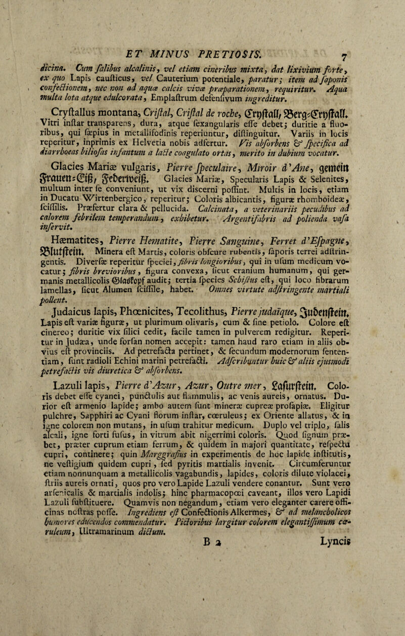 iicina. Cum faliius alcalinis, vel etiam cineribus mixta, dat lixivium forte > ^ p Lapis caufticus, vel Cauterium potentiale, paratur; item ad faponis confectionem, nec non ad aquae calcis vivae praeparationem, requiritur. Aqua multa lota atque e dulcor at a, Emplaftrum defenfivum ingreditur. Cryftallus montana, Criflal, Criflal de roche, (JrtyfM/ Vitri inflar transparens, dura, atque fexangularis efle debet; duritie a fluo¬ ribus, qui flepius in metallifodinis reperiuntur, diflinguitur. Variis in lucis reperitur, inprimis ex Helvetia nobis adfertur. abforbens Çf fpecifica ad diarrhoeas biliofas infantum a lati e coagulato ortas, merito in dubium vocatur. Glacies Mariæ vulgaris, Pierre fpeculaire, Miroir d'A?ie-> gemcitt gefcerft>e$. Glacies Mariæ, Specularis Lapis & Selenites, multum inter fe conveniunt, ut vix discerni poflint. Multis in locis, etiam in Ducatu Wirtenbergico, reperitur; Coloris albicantis, figuræ rhomboideæ, Iciilîlis. Præfertur clara & pellucida. Calcinât a, a veterinariis pecudibus ad calorem febrilem temperandum, exhibetur. Argent fabris ad polienda vafa infervit• Hæmatites, Pierre Hématite, Pierre Sanguine, Ferret d'Efpagne> SMuffïem* Minera eft Martis, coloris obfcure rubentis, fàporis terrei adftrin- gentis. Diverfæ reperitur fpeciei,i®râ longioribus, qui in ufum medicum vo¬ catur; brevioribus, figura convexa, iicut cranium humanum, qui ger¬ manis metallicolis ©laéfopf audit; tertia fpecies Scbifius e(l, qui loco fibrarum lamellas, fieut Alumen fcifïïle, habet. • Omnes virtute adßringente martiali pollent. Judaicus lapis, Phœnicites, Tecolithus, Pierre judaïque, 3tl&CttfïeÛL Lapis eft varias figuræ, ut plurimum olivaris, cum & fine petiolo. Colore eft cinereo; duritie vix filici cedit, facile tamen in pulverem redigitur. Reperi¬ tur in Judæa, unde forfan nomen accepic: tamen haud raro etiam in aliis ob¬ vius eft provinciis. Ad petrefa&a pertinet, & fecundum modernorum fenten- tiam, funt radioli Echini marini petrefafti. Adfcribuntur huic & aliis ejusmodi petrefatlis vis diuretica cf abforbens. Lazuli lapis, Pierre d’Azur, Azur, Outre mer, ßdfutfteUL Colo¬ ris debet elfe cyanei, punâulis aut flammulis, ac venis aureis, ornatus. Du¬ rior eft armenio lapide; ambo autem funt mineræ cupreæ profapiæ. Eligitur pulchre, Sapphiri ac Cyani florum inftar, coeruleus; ex Oriente allatus, & ia igne colorem non mutans, in ufum trahitur medicum. Duplo vel uiplo, falis alcali, igne forti fufus, in vitrum abit nigerrimi coloris. Quod fignum præ- bet, præter cuprum etiam ferrum, & quidem in majori quantitate, refpe&u cupri, continere; quin Marggrafius in experimentis de hoc lapide inftitutis, ne veftigium quidem cupri, fed pyritis martialis invenit. Circumferuntur etiam nonnunquam a metallicolis vagabundis, lapides, coloris dilute violacei. Uriis aureis ornati, quos pro vero Lapide Lazuli vendere conantur. Sunt vero arfericalis & martialis indolis; hinc pharmacopoei caveant, illos vero Lapidi Lazuli fubftituere. Quamvis non négandum, etiam vero eleganter carere offi¬ cinas ncftras poffe. Ingrediens eß Confeftionis Alkermes, ad melancholicos humores educendos commendatur. Pictoribus largitur colorem elegantijjimum cce* ruleum, llitramarinum ditium. B a Lyncis