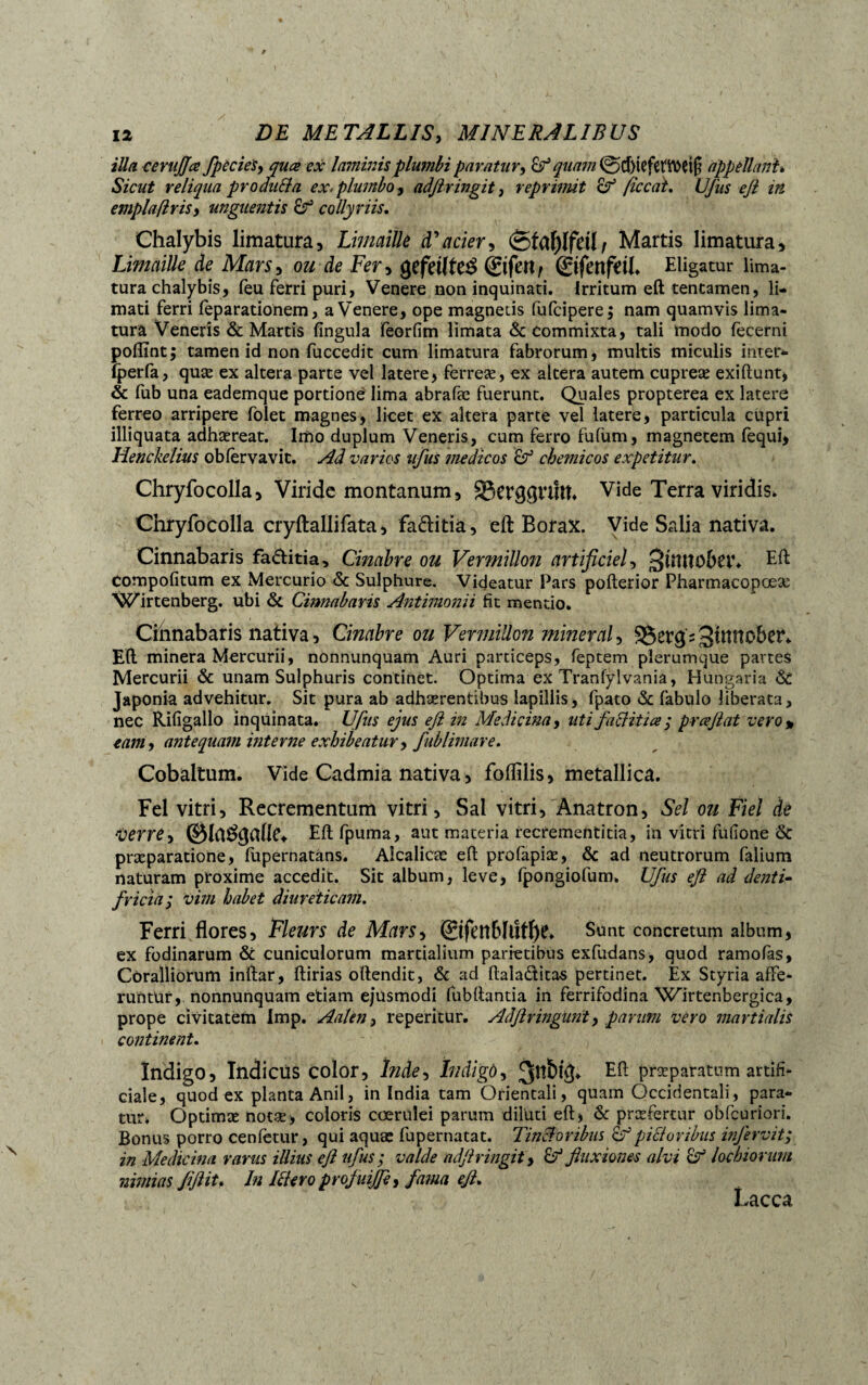 illa cerujjœ fpècies, quœ ex laminis plumbi paratur, & quam 0d)iefetTOet(i appellant* Sicut reliqua produit a ex. plumbo, adjlringit, reprimit ficcat. Ufus eft in emplaflrisy unguentis Çf collyriis. Chalybis limatura, Limaille d'acier, Martis limatura. Limaille de Mars, ou de Fer, gefeilte^ ©feri/ ©fettfdb Eligatur lima¬ tura chalybis, feu ferri puri, Venere non inquinati. Irritum eft tentamen, li¬ mati ferri feparationem, a Venere, ope magnetis fufcipere; nam quamvis lima¬ tura Veneris & Martis fingula feorfim limata & commixta, tali modo fecerni pofïïnt; tamen id non luccedit cum limatura fabrorum, multis miculis inter- tperfa, quæ ex altera parte vel latere, ferreae, ex altera autem cupreæ exiftunt, 8c fub una eademque portione lima abrafæ fuerunt. Quales propterea ex latere ferreo arripere folet magnes, licet ex altera parte vel latere, particula cupri illiquata adhaereat. Imo duplum Veneris, cum ferro fufùm, magnetem fequi, Henckelius obfervavit. Ad varios ufus medicos chemicos expetitur. Chryfocolla, Viride montanum, 83ercj$Vtitt. Vide Terra viridis, Chryfocolla eryftallifata, fa&itia, eft Borax. Vide Salia nativa. Cinnabaris factitia, Cinabre ou Vermillon artificiel, Eft compotitum ex Mercurio 8c Sulphure. Videatur Pars pofterior Pharmacopœæ Wirtenberg. ubi 8c Cinnabaris Antimonii fit mentio. Cinnabaris nativa, Cinabre ou Vermillon miner al, ^eygV^ttlttobctV Eft minera Mercurii, nonnunquam Auri particeps, feptem plerumque partes Mercurii 8c unam Sulphuris continet. Optima ex Tranfylvania, Hüngaria 8c Japonia advehitur. Sit pura ab adhaerentibus lapillis, fpato 8c fabulo liberata, nec Rifigallo inquinata. Ufus ejus eft in Medicina, uti fallitice; prceftat vero » eam ^ antequam interne exhibeatur, fublimare. Cobaltum. Vide Cadmia nativa, foftilis, metallica. Fel vitri. Recrementum vitri, Sal vitri, Anatron, Sel ou Fiel de verre, Eftfpuma, aut materia recrementitia, in vitri fufione 8c praeparatione, fupernatäns. Alcalicæ eft profapiæ, 8c ad neutrorum falium naturam proxime accedit. Sit album, leve, fpongiofum» Ufus eft ad denti¬ fricia ; vim habet diureticam. Ferri flores, Fleurs de Mars, 0fïn6ïtîfï)C. Sunt concretum album, ex fodinarum & cuniculorum martialium parietibus exfudans, quod ramofas, Coralliorum inftar, ftirias oftendit, 8c ad ftaladita« pertinet. Ex Styria affe¬ runtur, nonnunquam etiam ejusmodi fubftantia in ferrifodina Wirtenbergica, prope civitatem Imp. Aalen, repentur. Adftringunt, parum vero martiolis continent. Indigo, Indicus color, înde, indigo, 3^^ Eft Pr^parsttum artifi¬ ciale , quod ex planta Anii, in India tam Orientali, quam Occidentali, para¬ tur, Optimæ notæ, coloris coerulei parum diluti eft, 8c praefertur obfcuriori. Bonus porro cenfetur, qui aquae fupernatat. Uncioribus & picioribus infervit; in Medicina rarus illius eft ufus ; valde adjlringit y £? fluxiones alvi & lochiorum nimias fiftit* In Ictero profuijfi, fama eft. Lacca