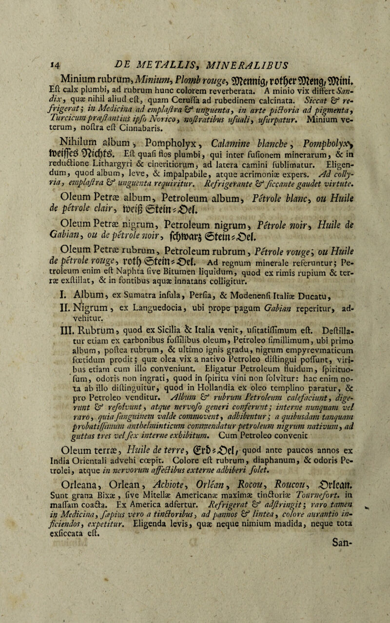 Minium rubrum, Minium, Plomb rouge, tof^cr SOîettg/ îDîittL Efi; calx plumbi, ad rubrum hunc colorem reverberata. A minio vix differt San- dix, quæ nihil aliud eff, quam Cerufta ad rubedinem calcinata. Siccat & re¬ frigerat; in Medicina ad emplafira Ef unguenta, in arte pictoria ad pigmenta, Turcicumpraß'antius ipfo Norico, noflratibus ufiiali, ufurpntur. Minium ve¬ terum, noflra eft Cinnabaris. Nihilum album -, Pompholyx, Calamine blanche , Pompholyxy toetffeé 9îtcf)f& Eft quafi flos plumbi, qui inter fufionem minerarum, & in redudtione Lithargyri <Sc cineriticrum, ad latera camini fublimatur. Eligen¬ dum, quod album, leve, & impalpabile, atque acrimoniæ expers. Nd colly¬ ria, emplafira & unguenta requiritur. Refrigerante ficcante gaudet virtute. Oleum Petræ album, Petroleum album, Pétrole blanc, ou Huile de pétrole clair, beiß ®teitu£)eh Oleum Petræ nigrum, Petroleum nigrum, Pétrole noir, Huile de Oabian, de pétrole noir, (gfew*£)eh Oleum Petræ rubrum, Petroleum rubrum, Pétrole rouge; 0« HW/e de pétrole rouge, rotf) ©tdtt* Oel. Ad regnum minerale referuntur; Pe¬ troleum enim eft Naphta fîve Bitumen liquidum, quod ex rimis rupium & ter- ræ exflillat, & in fontibus aquæ innatans colligitur. I. Album, ex Sumatra infula, Perfla, & Modenenfi Italiæ Ducatu, II. Nigrum, ex Languedocia, ubi prope pagum Gabian reperitur, ad¬ vehitur. III. Rubrum3 quod ex Sicilia & Italia venit, ufitatifîîmum eft. Deftilla- tur etiam ex carbonibus fofîîlibus oleum, Petroleo fimillimum, ubi primo album, poftea rubrum, & ultimo ignis gradu, nigrum empyrevmaticum foetidum prodit; quæ olea vix a nativo Petroleo diftingui poffunt, viri¬ bus etiam cum illo conveniunt. Eligatur Petroleum fluidum, fpirituo- fum, odoris non ingrati, quod in fpiritu vini non folvitur: hac enim no¬ ta ab illo diftinguitur, quod in Hollandia eX oleo templino paratur , & pro Petroleo venditur. Album Lr5 rubrum Petroleum calefaciunt, dige¬ runt & refilvunt, atque nervofo generi conferunt; interne nunquam vel raro, quia finguinem valde commovent, adbibentur; a quibusdam tanqua?n probatiffimum anthchninticum commendatur petroleum nigrum nativum, ad guttas tres vel fex interne exhibitum. Cum Petroleo convenit Oleum terræ, Huile de terre, Qvbt&el/ quod ante paucos annos ex India Orientali advehi coepit. Colore eft rubrum, diaphanum, & odoris Pe« trolei, atque in nervorum affeci ibus externe adhiberi filet. Orleana, Orlean, Achiote, Orléan, Rocou, Roucou, «©rlcfllî. Sunt grana Bixæ , five Mitellæ Americanæ maximæ tindtoriæ Toiirnefort. in maffam coa£ta. Ex America adfertur. Refrigerat o° adftringit ; raro tamen in Medicina, fvpiiis vero a tintforibus, ad pannos lintea, colore aurantio in¬ ficiendos, expetitur. Eligenda levis, quæ neque nimium madida, neque tota exficcata eft. San-