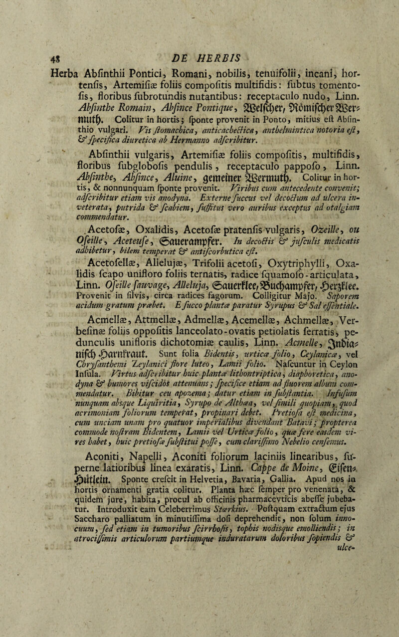 Herba Abfînthii Pontici, Romani, nobilis, tenuifolii, incani, hor- tenfîs, Artemifiæ foliis compofitis multifidis: fubtus tomento- fis, floribus fubrotundis nutantibus : receptaculo nudo, Linn. Abfinthe Romain, Abfince Politique, SßelfcfyetV ?HottUfd)et’ tllUty» Colitur in hortis; fponte provenit in Ponto, mitius eft Abfin- thio vulgari. Vis ftomachica, anticachecHca, anthelmintica notoria efl, fpecifica diuretica ab Hermanno adfcribitur. Abfinthii vulgaris, Artemifiæ foliis compofitis, multifidis, floribus fubglobofis pendulis, receptaculo pappofo, Linn. Abfinthe, Abfince, Aluine, gemeiner SBentUltl). Colitur in hor¬ tis, & nonnunquam fponte provenit. Viribus cum antecedente convenit; adfcribitur etiam vis anodyna. Externe fuccns vel decoclum ad ulcera in¬ veterata, putrida & fcabiem, fuflitus vero auribus exceptus ad otalgiam commendatur. .Acetofæ, Oxalidis, Acetofæ pratenfis vulgaris, Ozeille, ou Ofeille, Aceteufe, ©CUiemmpfer. In decoSHs oF jufculis medicatis adbibetur, bilem temperat antifcorbutica efi. Acetofellæ, Alielujæ, Trifolii acetofi, Oxytriphylli, Oxa¬ lidis fcapo unifloro foliis ternatis, radice fquamofo - articulata, Linn. Ofeille fauvage, Alleluja, ©auerflee^ucbampfetv *£>er^lee* Provenit in filvis, circa radices fagorum. Colligitur Majo. Saporem acidum gratum preebet. E fucco plantes paratur Syrupus <d? Sal ejfentiale. Acmelîæ, Attmellæ, Admellæ, Acemellæ, Achmellæ, Ver- befînæ foliis oppofîtis lanceolato - ovatis petiolatis ferratis, pe¬ dunculis unifloris dichotomiæ caulis, Linn. Actuelle, 3nî>ta* ntfcf) ^Ktrnfraut Sunt folia Bidentis, urtica folio, Ceylanicce, vel Chryfanthemi Xeylanici flore luteo, Lamii folio. Nafcuntur in Ceylon Infula. Virtus adfcribitur huic plantes lithontriptica, diaphoretica, ano¬ dyna Çf humores vifeidos attenuans ; fpecifice etiam ad fluorem album com¬ mendatur. Bibitur ceu apozema; datur etiam in fubflantia. Infufum nunquam absque Liquiritia, Syrupo de Altheea, vel fimili quopiam y. quod acrimoniam foliorum tempe tat, propinari debet. Fretiofa efi medicina, cum unciam unam pro quatuor imperialibus divendant Batavi; propterea commode noflram Bidentem, Lamii vel Urtices folio, quee fere easdem vi¬ res habet, huicpretiofsfubftituipojfe, cum clariffimo Nebelio cenfemus. Aconiti, Napelli, Aconiti foliorum laciniis linearibus, fu'- perne latioribus linea exaratis, Linn. Cappe de Moine, ©feri* •fnitleitt. Sponte crefcit in Helvetia, Bavaria, Gallia. Apud nos in hortis ornamenti gratia colitur. Planta hæc femper pro venenata, & quidem jure, habita, procul ab officinis pharmacevticis abeffe jubeba¬ tur. Introduxit eam Celeberrimus Stœrkius. Poftquam extradtum ejus Saccharo palliatum in minutiffima dofi deprehendit, non folum inno¬ cuum, fed etiam in tumoribus fcirrhofis, tophis nodisque emolliendis; in atroci fimis articulorum partiumque induratarum doloribus fopiendis ulce-