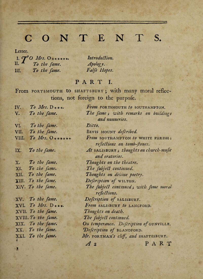 TENTS CON Letter. 1 T O Mrs. O******* Introduction. ii.1 To the fame. Apology. hi. To the fame. Falfe Hopes. PART I. From Portsmouth to shaftsbury ; with many moral reflec¬ tions, not foreign to the purpofe. IV. To Mrs. D * * *„ From PORTSMOUTH to SOUTHAMPTON. V. To the fame. The fame ,* with remarks on buildings and nunneries. VI. To the fame. Ditto. VII. To the fame. Be vis mount defer ibed. VIII. To Mrs. O ***** * From SOUTHAMPTON to WHITE PARISH j reflections on tomb-ftones. IX. To the fame. At Salisbury } thoughts on church-mitfic and oratorios. X. To the fame. Thoughts on the theatre. XI. To the fame. The fubjeCt continued. XII. To the fame. Thoughts on divine poetry. XIII. To the fame. Defcription of wilton. XIV. To the fame. The fubjeCt continued j with fume moral reflections. XV. To the fame. Defcription of Salisbury. XVI. To Mrs. D * * *. From SALISBURY to LANGFORD. XVII. To the fame. Thoughts on death. XVI11. To the fame. The fubjeCt continued. XIX. To the fame. On temperance. Defcription a/Tunville, XX. To the fame. Defcription of blandford. XXI. 1 To the fame. Mr. portmanV cliff, and Shaftesbury. X i t A 2 PART x *