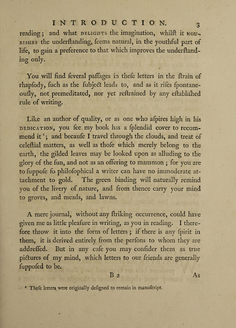 reading; and what delights the imagination, whilft it nou^ rishes the underftanding, feems natural , in the youthful part of life, to gain a preference to that which improves the underftand¬ ing only. You will find feveral paffages in thefe letters in the ftrain of rhapfody, fuch as the fubjedt leads to, and as it rifes fpontane- oufly, not premeditated, nor yet reftrained by any eftablifhed rule of writing. llil iVd ' '• Like an author of quality, or as one who afpires high in his dedication, you fee my book has a fplendid cover to recom¬ mend it1; and becaufe I travel through the clouds, and treat of celeftial matters, as well as thofe which merely belong to the earth, the gilded leaves may be looked upon as alluding to the glory of the fun, and not as an offering to mammon ; for you are to fuppofe fo philofophical a writer can have no immoderate at¬ tachment to gold. The green binding will naturally remind you of the livery of nature, and from thence carry your mind to groves, and meads, and lawns. A mere journal, without any ftriking occurrence, could have given me as little pleafure in writing, as you in reading. I there¬ fore throw it into the form of letters ; if there is any fpirit in them, it is derived entirely from the perfons to whom they are addreffed. But in any cafe you may confider them as true pictures of my mind, which letters to our friends are generally fuppofed to be. B 2 As * Thefe letters were originally defigned to remain in manufcript. \ 1