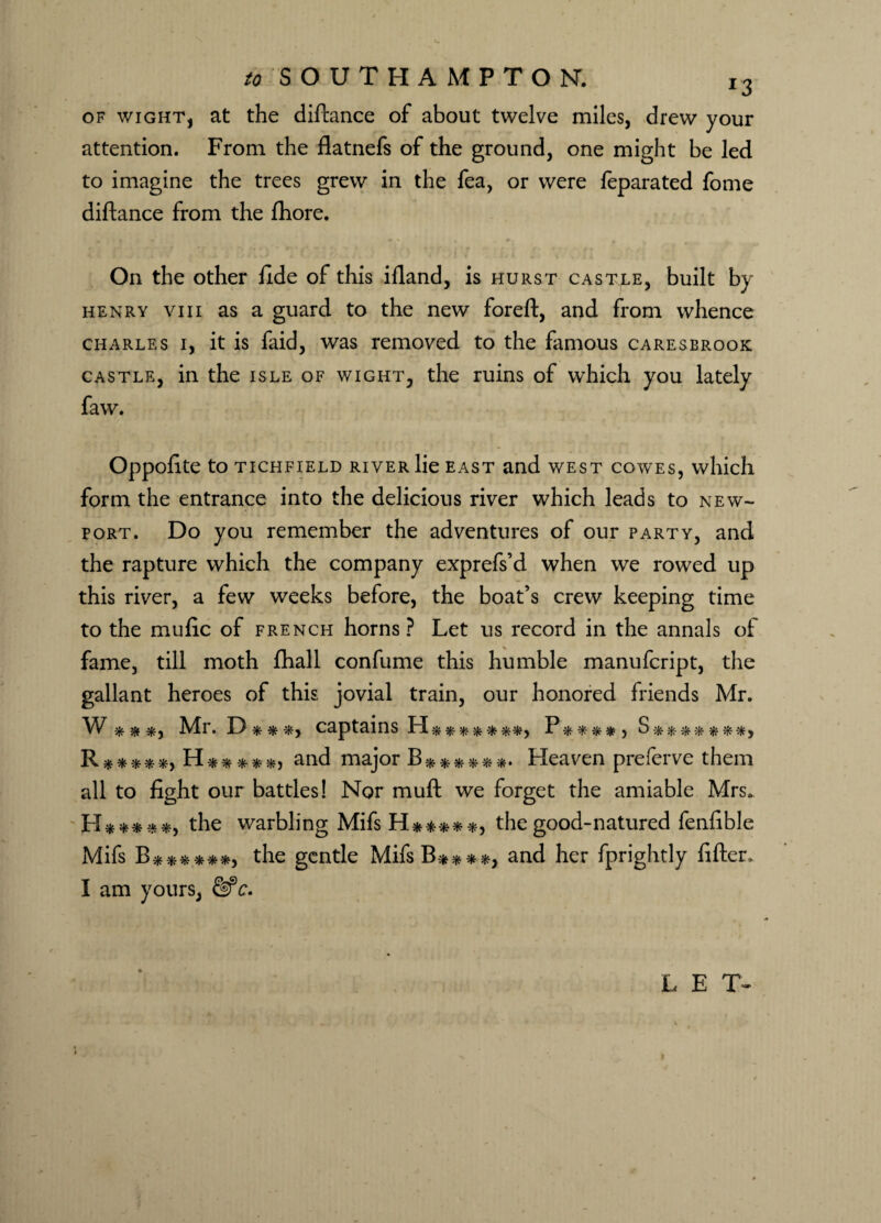 of wight, at the diftance of about twelve miles, drew your attention. From the flatnefs of the ground, one might be led to imagine the trees grew in the fea, or were feparated fome diftance from the fhore. On the other fide of this ifland, is hurst castle, built by henry viii as a guard to the new foreft, and from whence Charles i, it is faid, was removed to the famous caresbrook castle, in the isle of wight, the ruins of which you lately faw. Oppofite to tichfield river lie east and west cowes, which form the entrance into the delicious river which leads to New¬ port. Do you remember the adventures of our party, and the rapture which the company exprefs’d when we rowed up this river, a few weeks before, the boat’s crew keeping time to the mufic of french horns? Let us record in the annals of fame, till moth fhall confume this humble manufcript, the gallant heroes of this jovial train, our honored friends Mr. W * * *, Mr. D***, captains H*******, P****, S*******, R *****, H-*****, and major B* *****. Heaven preferve them all to fight our battles! Nor muft we forget the amiable Mrs. LX*****, the warbling Mifs H*****, the good-natured fenfible Mifs B ******, the gentle MifsB****, and her fprightly fifter. I am yours, &*c. L E T-