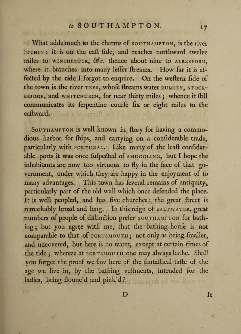 What adds much to the charms of Southampton, is the river it chin : it is on the eaft fide, and reaches northward twelve miles to winchester, &c. thence about nine to alresford, where it branches into many lefler ftreams. How far it is af¬ fected by the tide I forgot to enquire. On the weftern fide of the town is the river tees, whofe ftreams water rumsey, stock- bridge, and whitchurch, for near thirty miles ; whence it ftill communicates its Terpentine courfe fix or eight miles to the eaft ward. Southampton is well known in ftory for having a commo¬ dious harbor for fhips, and carrying on a confiderable trade, particularly with Portugal. Like many of the lead confider¬ able ports it was once fufpeCted of smuggling, but I hope the inhabitants are now too virtuous to fly in the face of that go¬ vernment, under which they are happy in the enjoyment of fo many advantages. This town has feveral remains of antiquity* particularly part of the old wall which once defended the place. It is well peopled, and has five churches: the great ftreet is remarkably broad and long. In this reign of saltwater, great numbers of people of diftin&ion prefer Southampton for bath¬ ing ; but you agree with me, that the bathing-houfe is not comparable to that of Portsmouth; not only as being fmaller, and uncovered, but here is no water, except at certain times of the tide ; whereas at Portsmouth one may always bathe. Shall you forget the proof we favv here of the fantaftical tafte of the age we live in, by the bathing veftments, intended for the ladies, being flounc’d and pink’d ? D It