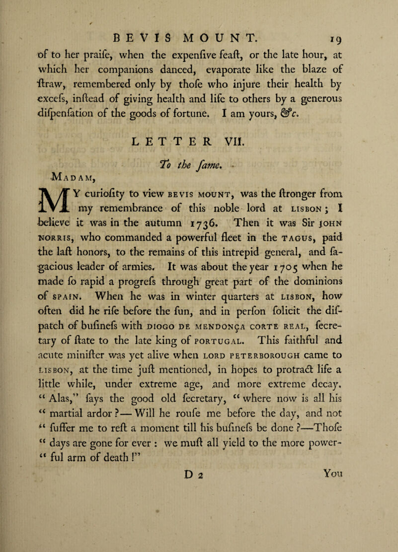 of to her praife, when the expenflve feaft, or the late hour, at which her companions danced, evaporate like the blaze of ■ftraw, remembered only by thofe who injure their health by excefs, inftead of giving health and life to others by a generous dilpenfation of the goods of fortune. I am yours, LETTER VII. M To the fame. ADA M. MY curioflty to view be vis mount, was the ftronger from my remembrance of this noble lord at Lisbon; X Believe it was in the autumn 1736. Then it was Sir john norris, who commanded a powerful fleet in the tagus, paid the laft honors, to the remains of this intrepid general, and fa- gacious leader of armies. It was about the year 1705 when he made fo rapid a progrefs through great part of the dominions of spain. When he was in winter quarters at Lisbon, how often did he rife before the fun, and in perfon folicit the dif- patch of bufinefs with diogo de mendon^a corte real, fecre- tary of ftate to the late king of Portugal. This faithful and acute minifter was yet alive when lord Peterborough came to Lisbon, at the time juft mentioned, in hopes to protradl life a little while, under extreme age, and more extreme decay. c< Alas,” fays the good old fecretary, <c where now is all his “ martial ardor?—Will he roufe me before the day, and not u fuffer me to reft a moment till his buftnefs be done ?—Thofe c< days are gone for ever : we muft all yield to the more power- “ ful arm of death!” D 2 You