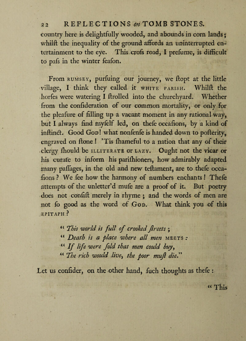 country here is delightfully wooded, and abounds in corn lands; whilft the inequality of the ground affords an uninterrupted en¬ tertainment to the eye. This crofs road, I prefume, is difficult to pafs in the winter feafon. From rumsey, purfuing our journey, we ftopt at the little village, I think they called it white parish. Whilft the horfes were watering I ftrolled into the churchyard. Whether from the confideration of our common mortality, or only for the pleafure of filling up a vacant moment in any rational way, but I always find myfelf led, on thefe occafions, by a kind of inflind. Good God! what nonfenfe is handed down to pofterity, engraved on ftone ! ’Tis fhameful to a nation that any of their clergy fhould be illiterate or lazy. Ought not the vicar or his curate to inform his parilhioners, how admirably adapted many paffages, in the old and new teftament, are to thefe occa¬ fions ? We fee how the harmony of numbers enchants! Thefe attempts of the unletter’d mufe are a proof of it. But poetry does not confift merely in rhyme ; and the words of men are not fo good as the word of God. What think you of this EPITAPH ? lc This world is full of crooked Jlreets ; “ Death is a place where all men meets .* <c If life were fold that men could huy, u The rich would live, the poor muf dieT Let us confider, on the other hand, fuch thoughts as thefe : “ This