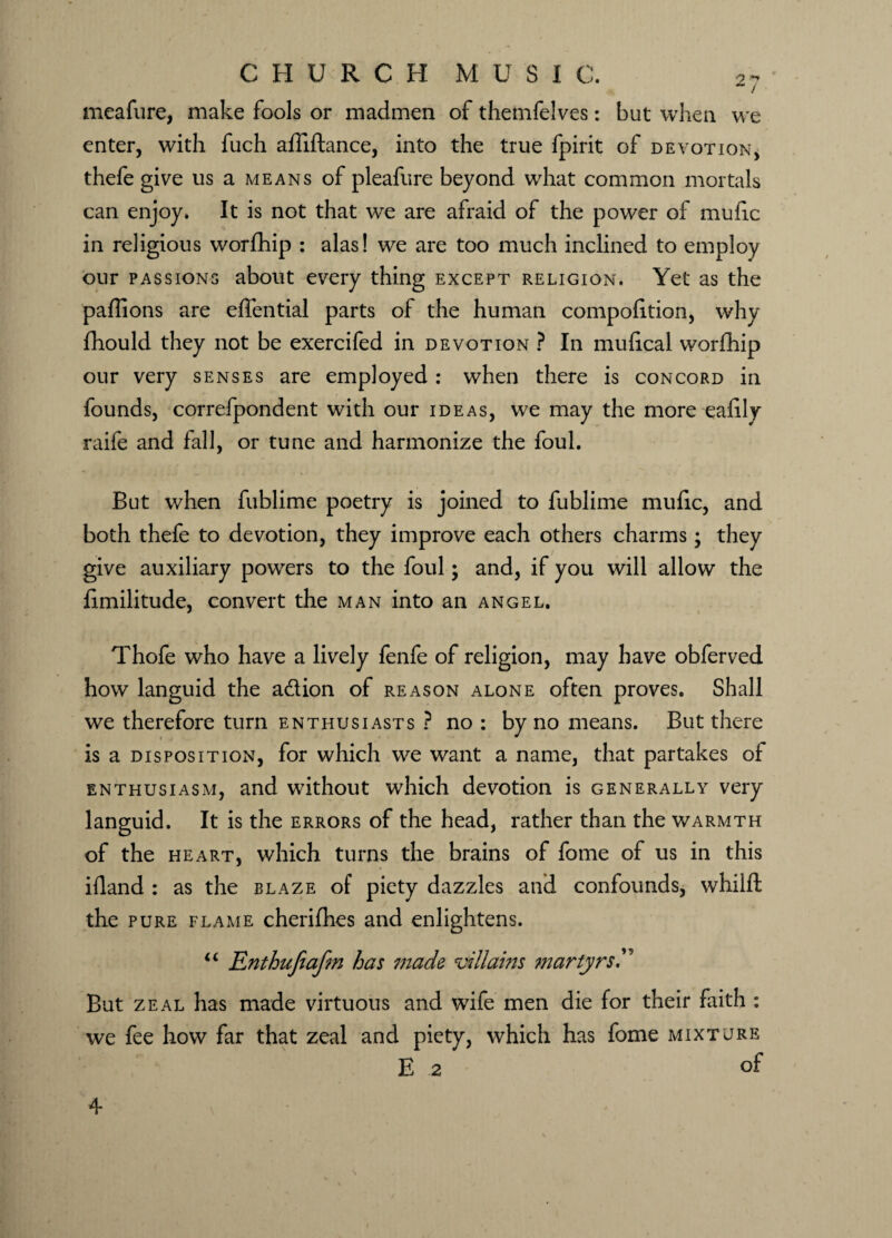 meafure, make fools or madmen of themfelves: but when we enter, with fuch affiftance, into the true fpirit of devotion, thefe give us a means of pleafure beyond what common mortals can enjoy. It is not that we are afraid of the power of mulic in religious worfhip : alas! we are too much inclined to employ our passions about every thing except religion. Yet as the paffions are effential parts of the human compohtion, why fhould they not be exercifed in devotion ? In mufical worfhip our very senses are employed : when there is concord in founds, correfpondent with our ideas, we may the more ealily raife and fall, or tune and harmonize the foul. But when fublime poetry is joined to fublime mufic, and both thefe to devotion, they improve each others charms; they give auxiliary powers to the foul; and, if you will allow the fimilitude, convert the man into an angel. Thofe who have a lively fenfe of religion, may have obferved how languid the a&ion of reason alone often proves. Shall we therefore turn enthusiasts ? no : by no means. But there is a disposition, for which we want a name, that partakes of enthusiasm, and without which devotion is generally very languid. It is the errors of the head, rather than the warmth of the heart, which turns the brains of fome of us in this ifland : as the blaze of piety dazzles and confounds, whilft the pure flame cherifhes and enlightens. “ Enthujiafm has made villains martyrs T But zeal has made virtuous and wife men die for their faith : we fee how far that zeal and piety, which has fome mixture E 2 of 4