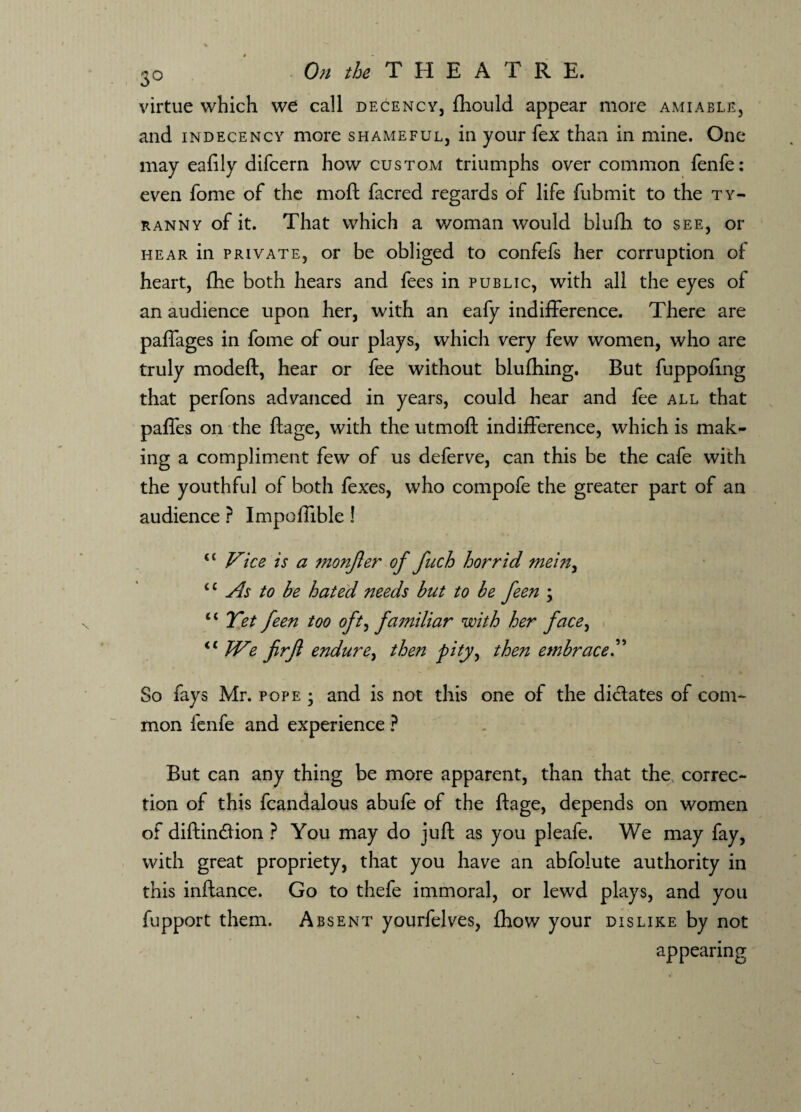 virtue which we call decency, fhould appear more amiable, and indecency more shameful, in your fex than in mine. One may eafily difcern how custom triumphs over common fenfe: even fome of the mod facred regards of life fubmit to the ty¬ ranny of it. That which a woman would blufh to see, or hear in private, or be obliged to confefs her corruption of heart, fhe both hears and fees in public, with all the eyes of an audience upon her, with an eafy indifference. There are paffages in fome of our plays, which very few women, who are truly modeft, hear or fee without bluftiing. But fuppofing that perfons advanced in years, could hear and fee all that pafles on the ftage, with the utmoft indifference, which is mak¬ ing a compliment few of us deferve, can this be the cafe with the youthful of both fexes, who compofe the greater part of an audience ? Impoftible! €t Vice is a monjler of fuch horrid mein, “ As to be hated needs but to be feen ; ‘ ‘ Yet feen too oft, familiar with her face, <c We frfi endure, then pity, then embrace.” So fays Mr. pope ; and is not this one of the dictates of com¬ mon fenfe and experience ? But can any thing be more apparent, than that the correc¬ tion of this fcandalous abufe of the ftage, depends on women of diftincftion ? You may do juft as you pleafe. We may fay, with great propriety, that you have an abfolute authority in this inftance. Go to thefe immoral, or lewd plays, and you fupport them. Absent yourfelves, fhow your dislike by not appearing