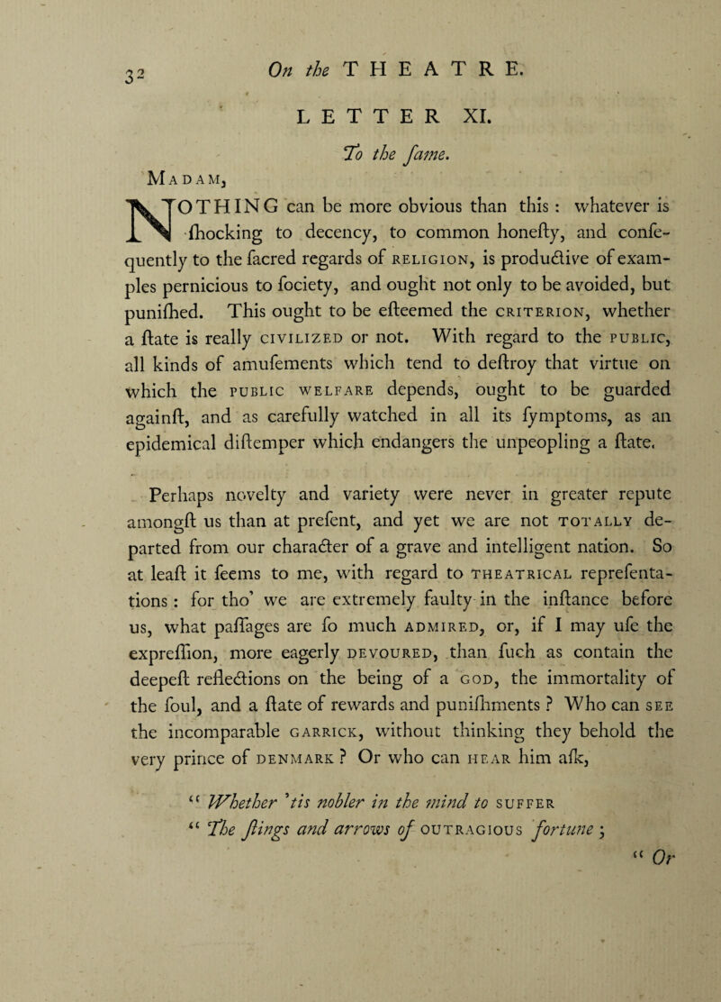 LETTER XI. 7o the fame. M A d a m, NrO THING can be more obvious than this : whatever is (hocking to decency, to common honefty, and confe- quently to the facred regards of religion, is produdive of exam¬ ples pernicious to fociety, and ought not only to be avoided, but punilhed. This ought to be efteemed the criterion, whether a ftate is really civilized or not. With regard to the public, all kinds of amufements which tend to deftroy that virtue on which the public welfare depends, ought to be guarded againft, and as carefully watched in all its fymptoms, as an epidemical diftemper which endangers the unpeopling a ftate. Perhaps novelty and variety were never in greater repute amongft us than at prefent, and yet we are not totally de¬ parted from our charader of a grave and intelligent nation. So at leaft it feems to me, with regard to theatrical reprefenta- tions: for tho’ we are extremely faulty in the inftance before us, what pafiages are fo much admired, or, if I may ufe the expreflion, more eagerly devoured, than fuch as contain the deepeft refledions on the being of a god, the immortality of the foul, and a ftate of rewards and punifhments ? Who can see the incomparable garrick, without thinking they behold the very prince of Denmark ? Or who can hear him afk, u Whether 9tis nobler in the mind to suffer u cThe flings and arrows of outragious fortune ; C( Qr