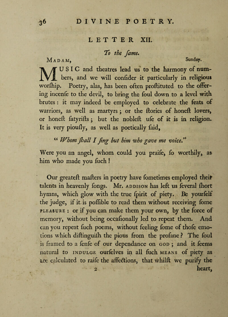 LETTER XII. To the fame. Madam, Sunday. U S I C and theatres lead us to the harmony of num¬ bers, and we will confider it particularly in religious worfhip. Poetry, alas, has been often proftituted to the offer¬ ing incenfe to the devil, to bring the foul down to a level with brutes: it may indeed be employed to celebrate the feats of warriors, as well as martyrs; or the ftories of honeft lovers, or honeft fatyrifts ; but the nobleft ufe of it is in religion* It is very piouily, as well as poetically faid, “ Whom jhall I Jing but him who gave me voice” Were you an angel, whom could you praife, fo worthily, as him who made you fuch ! Our greateft mafters in poetry have fometimes employed theif talents in heavenly fongs. Mr. addison has left us feveral fhort hymns, which glow with the true fpirit of piety. Be yourfelf the judge, if it. is poflible to read them without receiving fome pleasure : or if you can make them your own, by the force of memory, without being occafionally led to repeat them. And can you repeat fuch poems, without feeling fome of thofe emo¬ tions which diftinguifh the pious from the profane ? The foul is framed to a fenfe of our dependance on god ; and it leems natural to indulge ourfelves in all fuch means of piety as ate calculated to raife the affections, that whilft we purify the 2 heart,