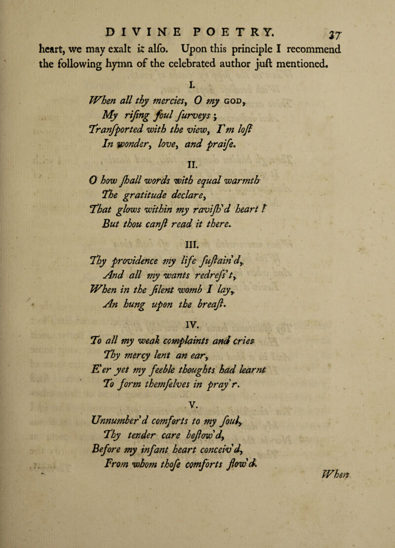 heart, we may exalt k alfo. Upon this principle I recommend the following hymn of the celebrated author juft mentioned. I. When all thy mercies, 0 my god, My rifeng foul furveys ; 7ranfported with the view, I'm loft In wonder, love, and praife. II. 0 how Jhall words with equal warmth The gratitude declare, That glows within my raviflj d heart / But thou canjl read it there. III. Thy providence tny life fuftain dy And all my wants redrefs* ty When in the filent womb I layy An hung upon the breafl* IV. To all my weal complaints and cries Thy mercy lent an eary Eer yet my feeble thoughts had learnt To form them)elves in pray r. V. Unnumber d comforts to my fouly Thy tender care beflow'd. Before my infant heart conceiv'd, From whom thofe comforts flow'd. When