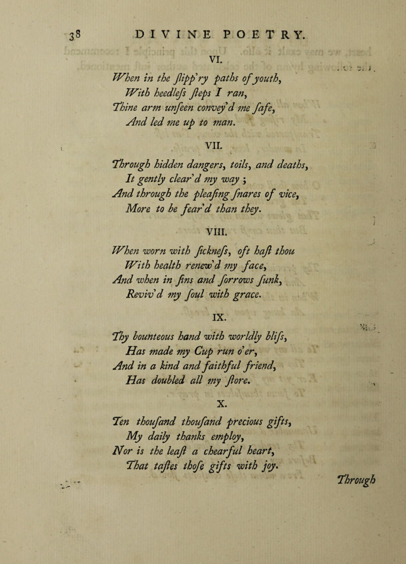 DIVINE P O E T R Y. VI. r J * v. . . J % Whe?i in the flipp'ry paths of youth, With heedlefs feps I ran, Thine arm unfeen convey d me fafey And led me up to man. VII. i ,  ^ * i Through hidden dangersy toilsy and deathsy It gently clear d my way y And through the pleafing fnares of vicey More to he fear'd than they. VIII. When worn with fecknefsy oft haft thou With health renew'd my facey And when in fins and forrows funky Reviv'd my foul with grace. IX. ■ . Thy bounteous hand with worldly blifsy Has made my Cup run o' ery And in a hind and faithful friendy Has doubled all my ft ore. X. Ten thoufand thoufand precious gifts, My daily thanks employ, Nor is the leaft a chearful heart, That taftes thofe gifts with joy. Through