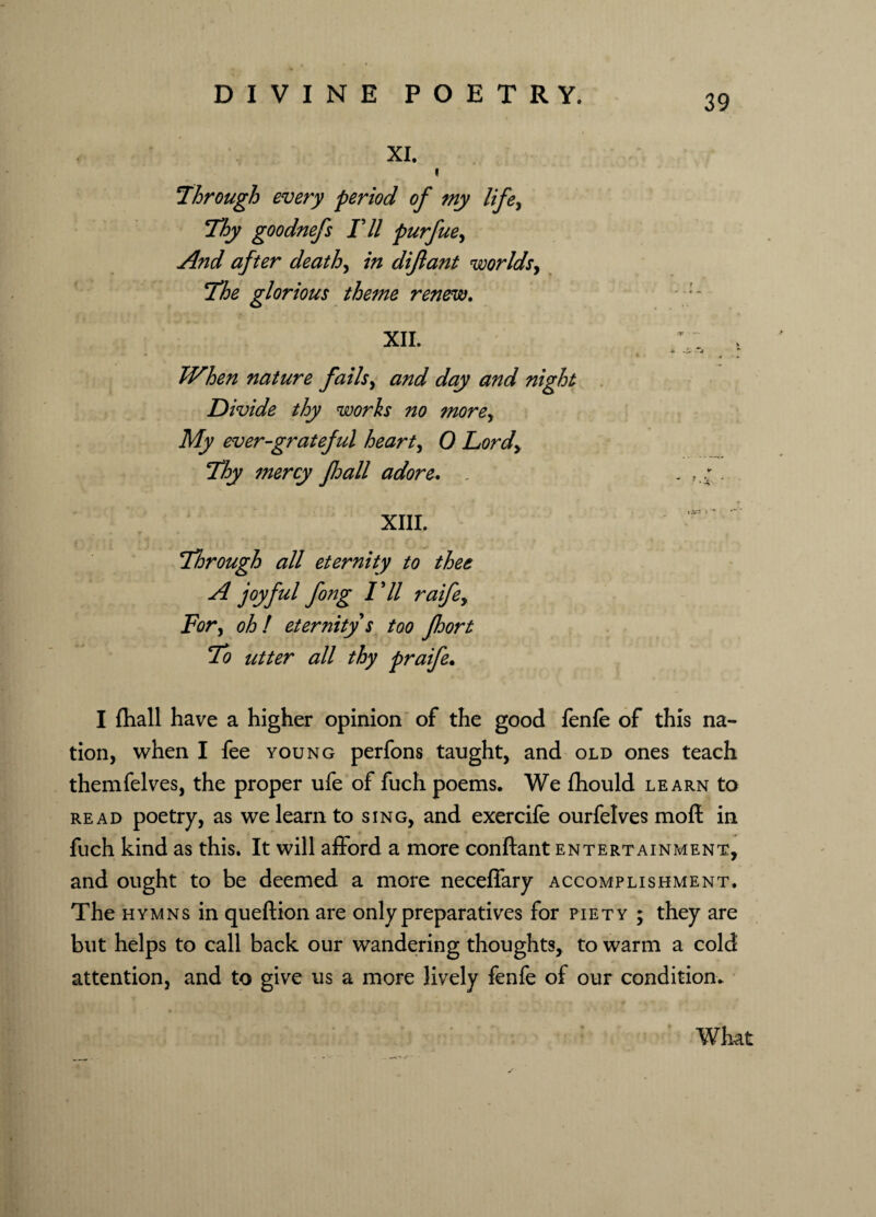 XI. t through every period of my lifey Thy goodnefs Til purfue, And after deaths in diflant worlds, The glorious theme renew. i t ' • '■**'■■■ t \ XII. T > s ti When nature fails> and day and night Divide thy works no more, ibfp ever-grateful hearty 0 Lordy Thy mercy floall adore. , . . XIII. Through all eternity to thee A joyful fong Til raifey For> oh! eternity s too fhort To utter all thy praife. I {hall have a higher opinion of the good fenfe of this na¬ tion, when I fee young perfons taught, and old ones teach themfelves, the proper ufe of fuch poems. We Ihould learn to read poetry, as we learn to sing, and exercife ourfelves moft in fuch kind as this. It will afford a more conftant entertainment, and ought to be deemed a more neceffary accomplishment. The hymns in queftion are only preparatives for piety ; they are but helps to call back our wandering thoughts, to warm a cold attention, and to give us a more lively fenfe of our condition. What