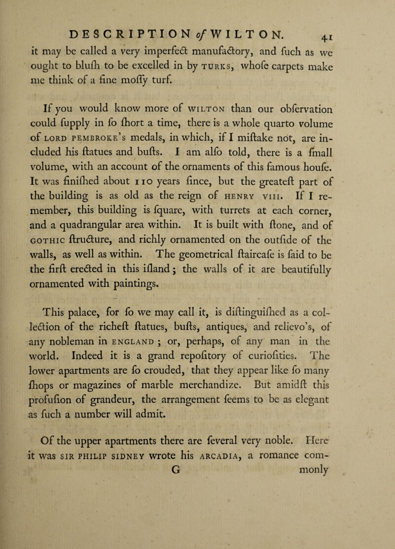DESCRIPTION of WILTON. it may be called a very imperfedt manufactory, and fuch as we ought to blufh to be excelled in by turics, whofe carpets make me think of a fine mofly turf. If you would know more of wilton than our obfervation could fupply in fo lhort a time, there is a whole quarto volume of lord Pembroke’s medals, in which, if I miftake not, are in¬ cluded his ftatues and bulls. I am alfo told, there is a fmall volume, with an account of the ornaments of this famous houfe. It was finilhed about no years fince, but the greateft part of the building is as old as the reign of henry viii. If I re¬ member, this building is fquare, with turrets at each corner, and a quadrangular area within. It is built with ftone, and of gothic ftrudture, and richly ornamented on the outfide of the walls, as well as within. The geometrical ftaircafe is faid to be the firft eredted in this ifland; the walls of it are beautifully ornamented with paintings. This palace, for fo we may call it, is diftinguilhed as a col¬ lection of the richeft ftatues, bulls, antiques, and relievo’s, of any nobleman in England ; or, perhaps, of any man in the world. Indeed it is a grand repofitory of curiofities. The lower apartments are fo crouded, that they appear like fo many fhops or magazines of marble merchandize. But amidll this profufion of grandeur, the arrangement feems to be as elegant as fuch a number will admit. Of the upper apartments there are feveral very noble. Here it was sir philip Sidney wrote his arcadia, a romance com- G monly