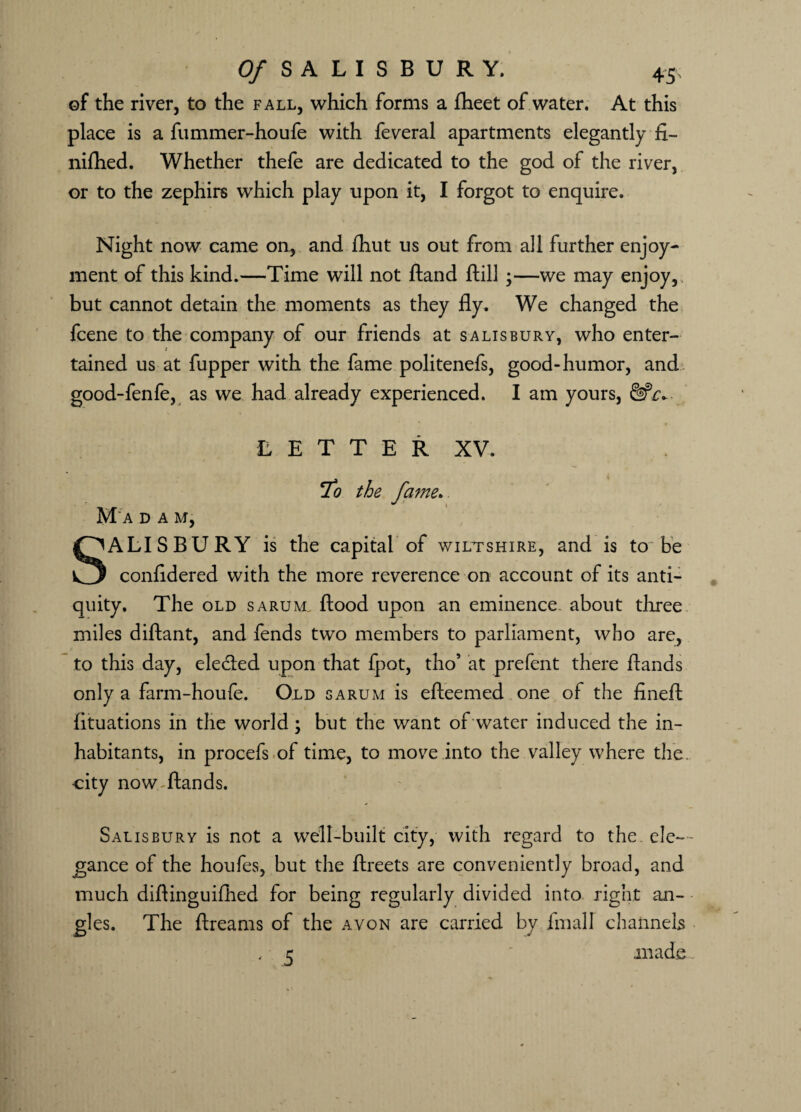 of the river, to the fall, which forms a fheet of water. At this place is a fummer-houfe with feveral apartments elegantly fi- nifhed. Whether thefe are dedicated to the god of the river, or to the zephirs which play upon it, I forgot to enquire. Night now came on., and ftiut us out from all further enjoy¬ ment of this kind.—Time will not Hand ftill ;—-we may enjoy,, but cannot detain the moments as they fly. We changed the fcene to the company of our friends at Salisbury, who enter¬ tained us at fupper with the fame politenefs, good-humor, and good-fenfe, as we had already experienced. I am yours, L E T T E R XV. 7o the fame. M‘a dam, ALISBURY is the capital of Wiltshire, and is to be confldered with the more reverence on account of its anti¬ quity. The old sarum. flood upon an eminence about three miles diftant, and fends two members to parliament, who are, to this day, elected upon that fpot, tho’ at prefent there ftands only a farm-houfe. Old sarum is efteemed one of the fineft fituations in the world ; but the want of water induced the in¬ habitants, in procefs of time, to move into the valley where the. city now ftands. Salisbury is not a well-built city, with regard to the. ele¬ gance of the houfes, but the ftreets are conveniently broad, and much diflinguifhed for being regularly divided into right an¬ gles. The ftreams of the avon are carried by fmall channels , 5 made