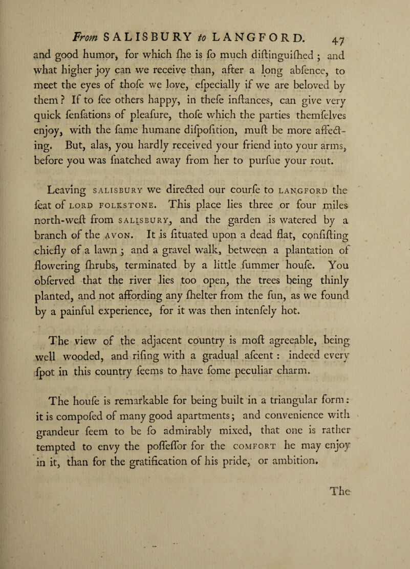 and good humor, for which fhe is fo much didinguifhed ; and what higher joy can we receive than, after a long abfence, to meet the eyes of thofe we love, efpecially if we are beloved by them ? If to fee others happy, in thefe indances, can give very quick fenfations of pleafure, thofe which the parties themfelves enjoy, with the fame humane difpofition, mu ft be more affed- ing. But, alas, you hardly received your friend into your arms, before you was (hatched away from her to purfue your rout. Leaving Salisbury we direded our courfe to langford the feat of lord folkstone. This place lies three or four miles north-weft from Salisbury, and the garden is watered by a branch of the avon. It is fituated upon a dead flat, confiding chiefly of a lawn ; and a gravel walk, between a plantation of flowering fhrubs, terminated by a little dimmer houfe. You obferved that the river lies too open, the trees being thinly planted, and not affording any fhelter from the fun, as we found by a painful experience, for it was then intenfely hot. The view of the adjacent country is mod agreeable, being well wooded, and rifing with a gradual afcent : indeed every fpot in this country feems to have fome peculiar charm. The houfe is remarkable for being built in a triangular form: it is compofed of many good apartments; and convenience with grandeur feem to be fo admirably mixed, that one is rather tempted to envy the poffeffor for the comfort he may enjoy in it, than for the gratification of his pride, or ambition.