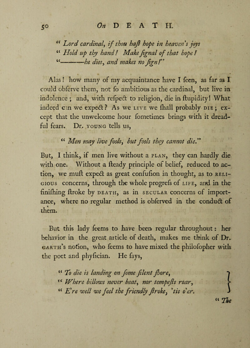 5° cc Lord cardinal, if thou hajl hope in heaven's joys u Hold up thy hand! MakeJignal of that hope! u-he diesy and makes no JignT » Alas! how many of my acquaintance have I feen, as far as I could obfcrve them, not fo ambitious as the cardinal, but live in- indolence ; and, with relped to religion, die in ftupidity! What indeed cm we expedi? As we live we fhall probably die; ex¬ cept that the unwelcome hour fometimes brings with it dread¬ ful fears. Dr. young tells us, <c Men may live fools, but fools they cannot die.” But, I think* if men live without a plan, they can hardly die with one. Without a fteady principle of belief, reduced to ac¬ tion, we muft expedt as great confuiion in thought, as to reli¬ gious concerns, through the whole progrefs of life, and in the finifhing Broke by death, as in secular concerns of import¬ ance, where no regular method is obferved in the condudt of t -them. But this lady feems to have been regular throughout: her behavior in the great article of death, makes me think of Dr. garth’s notion, who feems to have mixed the philofopher with the poet and phyhcian. He fays, <c To die is landing on fome flent fhore^ *> iC Where billows never beaty nor tempefs roary > “ Ere well we feel the friendly froke} 9tis oer. J “ The