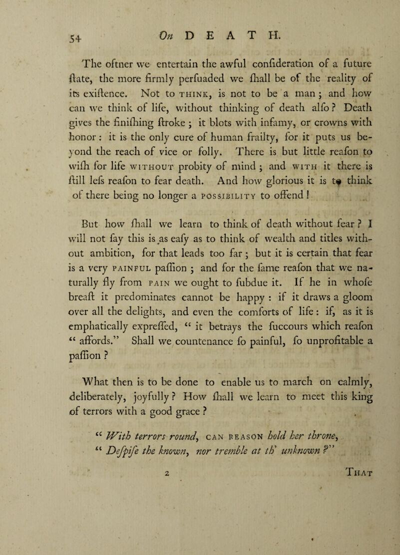 The oftner we entertain the awful confideration of a future ftate, the more firmly perfuaded we fhall be of the reality of its exigence. Not to think, is not to be a man ; and how can we think of life, without thinking of death alfo ? Death gives the imifhing ftroke ; it blots with infamy, or crowns with honor: it is the only cure of human frailty, for it puts us be¬ yond the reach of vice or folly. There is but little reafon to wifh lor life without probity of mind ; and with it there is ftill lefs reafon to fear death. And how glorious it is t? think of there being no longer a possibility to offend ! But how fhall wTe learn to think of death without fear ? I wTill not fay this is as eafy as to think of wealth and titles with¬ out ambition, for that leads too far ; but it is certain that fear is a very painful paflion ; and for the fame reafon that we na¬ turally fly from pain we ought to fubdue it. If he in whofe breaft it predominates cannot be happy : if it draws a gloom over all the delights, and even the comforts of life : if, as it is emphatically exprefled, cc it betrays the fuccours which reafon “ affords.” Shall we countenance fo painful, fo unprofitable a paflion ? What then is to be done to enable us to march on calmly, deliberately, joyfully ? How fhall we learn to meet this king of terrors with a good grace ? u With terrors rounds can reason hold her throne, <c DeJ'pife the known, nor tremble at th’ unknown 2 That