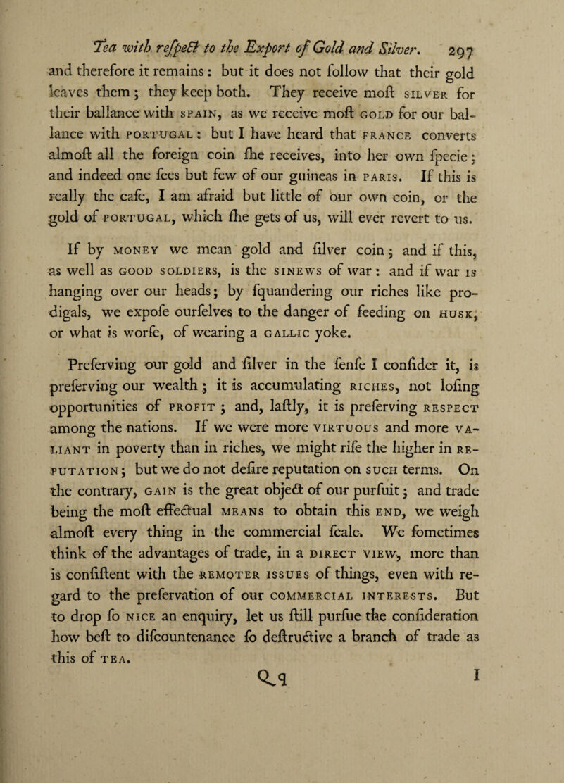 and therefore it remains: but it does not follow that their gold leaves them; they keep both. They receive moft silver for their ballance with spain, as we receive moft gold for our bal- lance with Portugal : but I have heard that France converts almoft all the foreign coin fhe receives, into her own fpecie; and indeed one fees but few of our guineas in Paris. If this is really the cafe, I am afraid but little of our own coin, or the gold of Portugal, which fhe gets of us, will ever revert to us. If by money we mean gold and filver coin; and if this, as well as good soldiers, is the sinews of war : and if war is hanging over our heads; by fquandering our riches like pro¬ digals, we expofe ourfelves to the danger of feeding on husk, or what is worfe, of wearing a gallic yoke. Preferving our gold and filver in the fenfe I confider it, is preferving our wealth ; it is accumulating riches, not lofing opportunities of profit; and, laftly, it is preferving respect among the nations. If we were more virtuous and more va¬ liant in poverty than in riches, we might rife the higher in re¬ putation; but we do not defire reputation on such terms. On the contrary, gain is the great object of our purfuit; and trade being the moft effectual means to obtain this end, we weigh almoft every thing in the commercial fcale* We fometimes think of the advantages of trade, in a direct view, more than is confident with the remoter issues of things, even with re¬ gard to the prefervation of our commercial interests. But to drop fo nice an enquiry, let us ftill purfue the confideration how beft to difcountenance fo deftrudtive a branch of trade as this of TEA. Q^q I