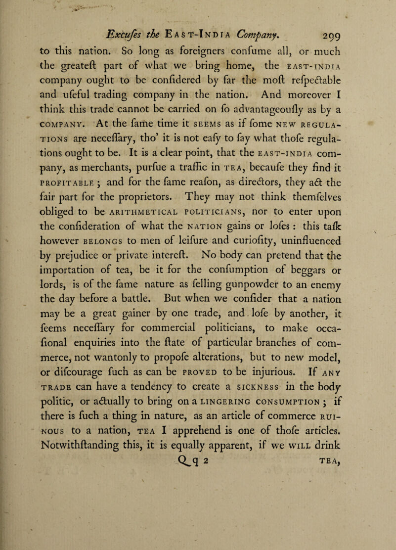 to this nation. So long as foreigners confume all, or much the greateft part of what we bring home, the east*india company ought to be confidered by far the mod refpe&able and ufeful trading company in the nation. And moreover I think this trade cannot be carried on fo advantageoufly as by a company. At the fame time it seems as if fome new regula¬ tions are neceflary, tho’ it is not eafy to fay what thofe regula¬ tions ought to be. It is a clear point, that the east-india com¬ pany, as merchants, purfue a traffic in tea, becaufe they find it profitable ; and for the fame reafon, as dire&ors, they adt the fair part for the proprietors. They may not think themfelves obliged to be arithmetical politicians, nor to enter upon the confideration of what the nation gains or lofes : this talk however belongs to men of leifure and curiofity, uninfluenced by prejudice or private intereft. No body can pretend that the importation of tea, be it for the confumption of beggars or lords, is of the fame nature as felling gunpowder to an enemy the day before a battle. But when we confider that a nation may be a great gainer by one trade, and lofe by another, it feems neceflary for commercial politicians, to make occa- fional enquiries into the ftate of particular branches of com¬ merce, not wantonly to propofe alterations, but to new model, or difcourage fuch as can be proved to be injurious. If any trade can have a tendency to create a sickness in the body politic, or actually to bring on a lingering consumption ; if there is fuch a thing in nature, as an article of commerce rui¬ nous to a nation, tea I apprehend is one of thofe articles. Notwithstanding this, it is equally apparent, if we will drink Q^q 2 TEA,