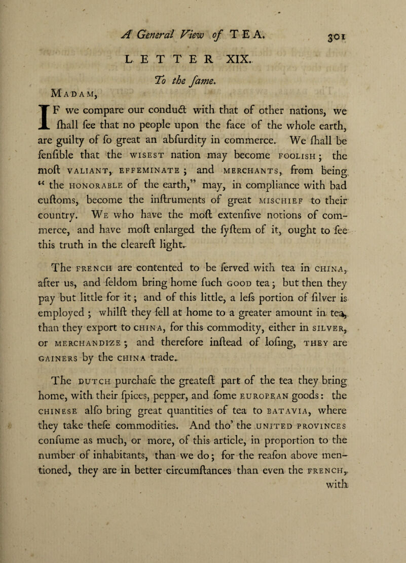LETTER XIX. To the fame. Madam, IF we compare our conduct with that of other nations, we fhall fee that no people upon the face of the whole earth, are guilty of fo great an abfurdity in commerce. We fhall be fenfible that the wisest nation may become foolish ; the moft valiant,, effeminate ; and merchants, from being <c the honorable of the earth,” may, in compliance with bad euftoms, become the inftruments of great mischief to their country. We who have the moft extenfive notions of com¬ merce, and have moft enlarged the fyftem of it, ought to fee this truth in the cleareft lights The french are contented to be ierved with tea in china, after us, and feldom bring home fuch good tea; but then they pay but little for it; and of this little, a lefs portion of filver is employed ; whilft they fell at home to a greater amount in tea, than they export to china, for this commodity, either in silver, or merchandize ; and therefore inftead of lofing, they are gainers by the china trade.. The dutch purchafe the greateft part of the tea they bring home, with their fpices, pepper, and fome European goods: the Chinese alfo bring great quantities of tea to batavia, where they take thefe commodities. And tho’ the united provinces confume as much, or more, of this article, in proportion to the number of inhabitants, than we do; for the reafon above men¬ tioned, they are in better circumftances than even the french,. with