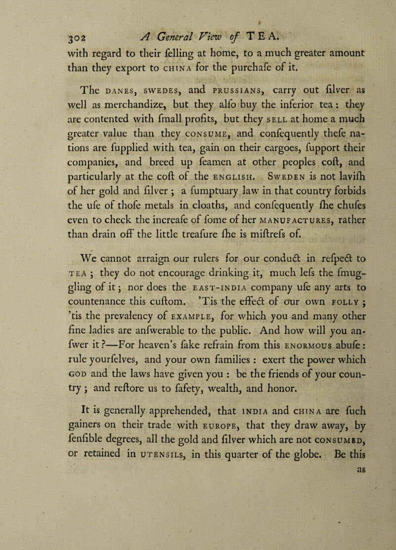 with regard to their felling at home, to a much greater amount than they export to china for the purchafe of it. The danes, swedes, and Prussians, carry out filver as well as merchandize, but they alfo buy the inferior tea : they are contented with fmall profits, but they sell at home a much greater value than they consume, and confequently thefe na¬ tions are fupplied with tea, gain on their cargoes, fupport their companies, and breed up feamen at other peoples coft, and particularly at the coft of the English. Sweden is not lavifti of her gold and filver ; a fumptuary law in that country forbids the ufe of thofe metals in cloaths, and confequently fhe chufes even to check the increafe of fome of her manufactures, rather than drain off the little treafure fhe is miftrefs of. We cannot arraign our rulers for our conduct in refpe<ft to tea ; they do not encourage drinking it, much lefs the fmug- gling of it; nor does the east-india company ufe any arts to countenance this cuftom. ’Tis the effeeft of our own folly ; ’tis the prevalency of example, for which you and many other fine ladies are anfwerable to the public. And how will you an- fwer it?—For heaven’s fake refrain from this enormous abufe: rule yourfelves, and your own families : exert the power which god and the laws have given you : be the friends of your coun¬ try ; and reftore us to fafety, wealth, and honor. It is generally apprehended, that India and china are fuch gainers on their trade with Europe, that they draw away, by fenfible degrees, all the gold and filver which are not consumed, or retained in utensils, in this quarter of the globe. Be this