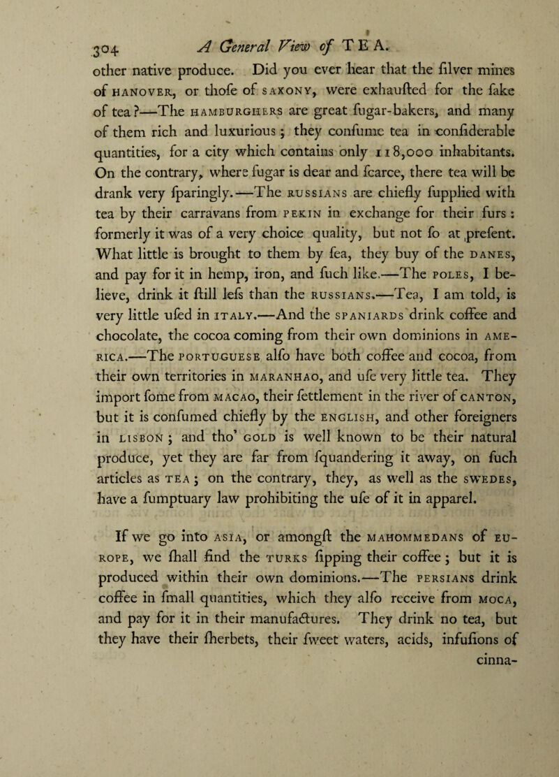 other native produce. Did you ever hear that the filver mines of hanover, or thofe of saxony, were exhaufted for the fake of tea?—The hamburghers are great fugar-bakers, and many of them rich and luxurious; they confume tea in confiderable quantities, for a city which contains only 118,000 inhabitants. On the contrary, where fugar is dear and fcarce, there tea will be drank very fparingly.—The Russians are chiefly fupplied with tea by their carravans from pekin in exchange for their furs: formerly it was of a very choice quality, but not fo at prefent. What little is brought to them by fea, they buy of the Danes, and pay for it in hemp, iron, and fuch like.—The poles, I be¬ lieve, drink it ftill lefs than the Russians.—Tea, I am told, is very little ufed in italy.—And the Spaniards drink coffee and chocolate, the cocoa coming from their own dominions in Ame¬ rica.—The Portuguese alfo have both coffee and cocoa, from their own territories in maranhao, and ufe very little tea. They import fome from macao, their fettlement in the river of canton, but it is confumed chiefly by the English, and other foreigners in Lisbon ; and tho’ gold is well known to be their natural produce, yet they are far from fquandering it away, on fuch articles as tea j on the contrary, they, as well as the swedes, have a fumptuary law prohibiting the ufe of it in apparel. If we go into asia, or amongfl the mahommedans of EU¬ ROPE, we fhall find the turks fipping their coffee ; but it is produced within their own dominions.—The Persians drink coffee in fmall quantities, which they alfo receive from moca, and pay for it in their manufactures. They drink no tea, but they have their fherbets, their fweet waters, acids, infufions of cinna-