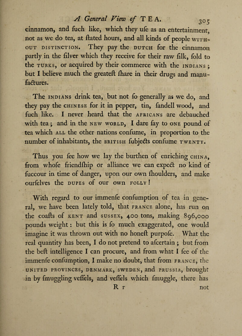 cinnamon, and fuch like, which they ufe as an entertainment, not as we do tea, at Hated hours, and all kinds of people with¬ out distinction. They pay the dutch for the cinnamon partly in the lilver which they receive for their raw filk, fold to the turks, or acquired by their commerce with the Indians ; but I believe much the greateft fhare in their drugs and manu¬ factures. The Indians drink tea, but not fo generally as we do, and they pay the Chinese for it in pepper, tin, fandell wood, and fuch like. I never heard that the Africans are debauched with tea; and in the new world, I dare fay to one pound of tea which all the other nations confume, in proportion to the number of inhabitants, the British fubjeCts confume twenty. Thus you fee how we lay the burthen of enriching china, from whofe friendfhip or alliance we can expeCt no kind of fuccour in time of danger, upon our own fhoulders, and make ourfelves the dupes of our own folly ! With regard to our immenfe confumption of tea in gene¬ ral, we have been lately told, that France alone, has run on the coafts of kent and sussex, 400 tons, making 896,000 pounds weight: but this is fo much exaggerated, one would imagine it was thrown out with no honeft purpofe. What the real quantity has been, I do not pretend to afcertain ; but from the beft intelligence I can procure, and from what I fee of the immenfe confumption, I make no doubt, that from France, the united provinces, Denmark, Sweden, and Prussia, brought in by fmuggling veffels, and vefiels which fmuggle, there has R r not