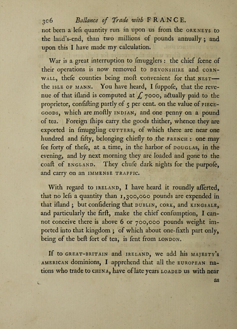 X not been a lefs quantity run in upon us from the Orkneys to the landVend, than two millions of pounds annually ; and upon this I have made my calculation. War is a great interruption to fmugglers: the chief fcene of their operations is now removed to Devonshire and corn- wall, thefe counties being moft convenient for that nest— the isle of mann. You have heard, I fuppofe, that the reve¬ nue of that ifland is computed at £ 7000, actually paid to the proprietor, confifting partly of 5 per cent, on the value of piece- goods, which are moftly Indian, and one penny on a pound of tea. Foreign fhips carry the goods thither, whence they are exported in fmuggling cutters, of which there are near one hundred and fifty, belonging chiefly to the french : one may fee forty of thefe, at a time, in the harbor of douglas, in the evening, and by next morning they are loaded and gone to the coaft of England. They chufe dark nights for the purpofe, and carry on an immense traffic. With regard to Ireland, I have heard it roundly aflerted, that no lefs a quantity than 1,300,000 pounds are expended in that ifland ; but confidering that Dublin, cork, and kingsale, and particularly the firft, make the chief confumption, I can¬ not conceive there is above 6 or 700,000 pounds weight im¬ ported into that kingdom ; of which about one-fixth part only, being of the beft fort of tea, is fent from London. If to great-britain and Ireland, we add his majesty’s American dominions, I apprehend that all the European na¬ tions who trade to china, have of late years loaded us with near <