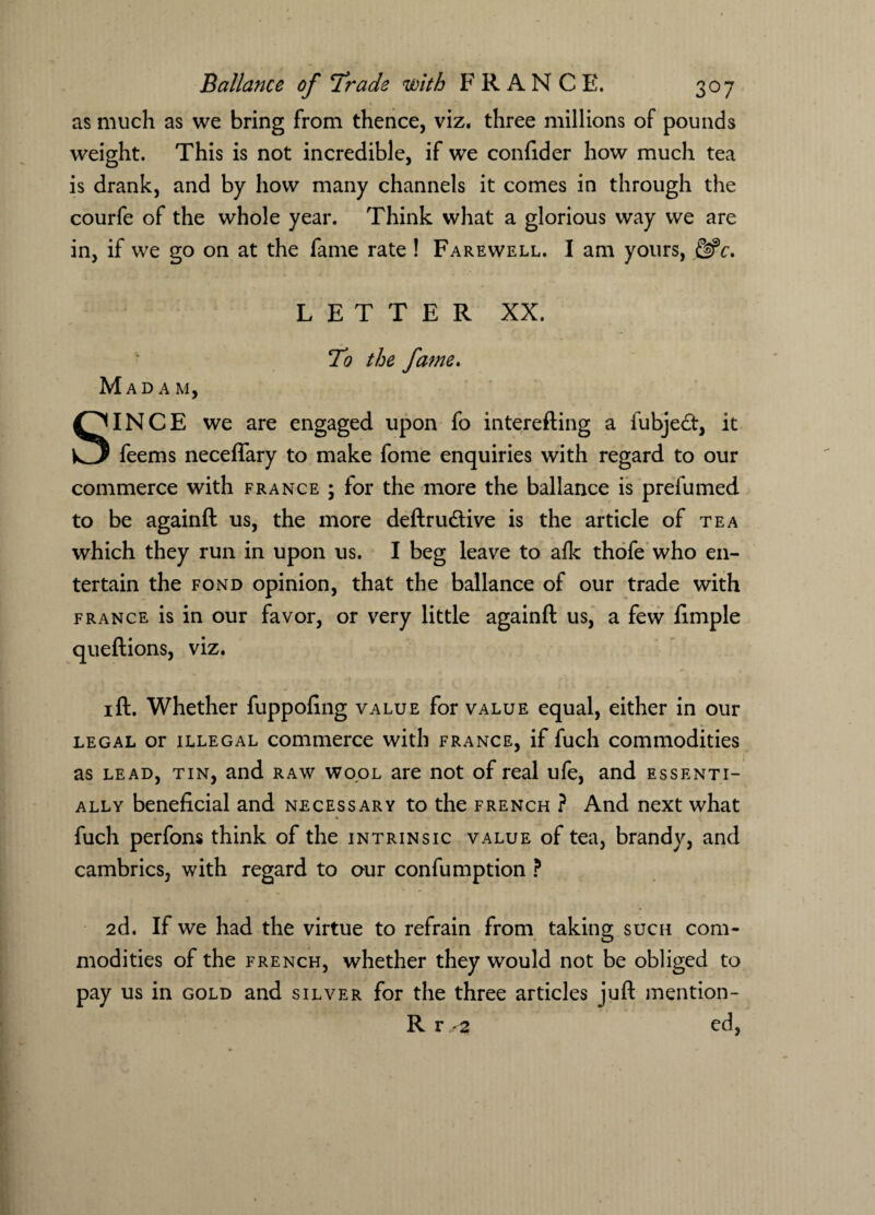 as much as we bring from thence, viz, three millions of pounds weight. This is not incredible, if we confider how much tea is drank, and by how many channels it comes in through the courfe of the whole year. Think what a glorious way we are in, if we go on at the fame rate ! Farewell. I am yours, LETTER XX. To the fame. Madam, SINCE we are engaged upon fo interefting a fubjed, it feems neceflary to make fome enquiries with regard to our commerce with France ; for the more the ballance is prefumed to be againft us, the more deftrudive is the article of tea which they run in upon us. I beg leave to afk thofe who en¬ tertain the fond opinion, that the ballance of our trade with France is in our favor, or very little againft us, a few limple queftions, viz. 1 ft. Whether fuppofing value for value equal, either in our legal or illegal commerce with France, if fuch commodities as lead, tin, and raw wool are not of real ufe, and essenti¬ ally beneficial and necessary to the french ? And next what * fuch perfons think of the intrinsic value of tea, brandy, and cambrics, with regard to our confumption ? 2d. If we had the virtue to refrain from taking such com¬ modities of the french, whether they would not be obliged to pay us in gold and silver for the three articles juft mention - R r 2 ed,