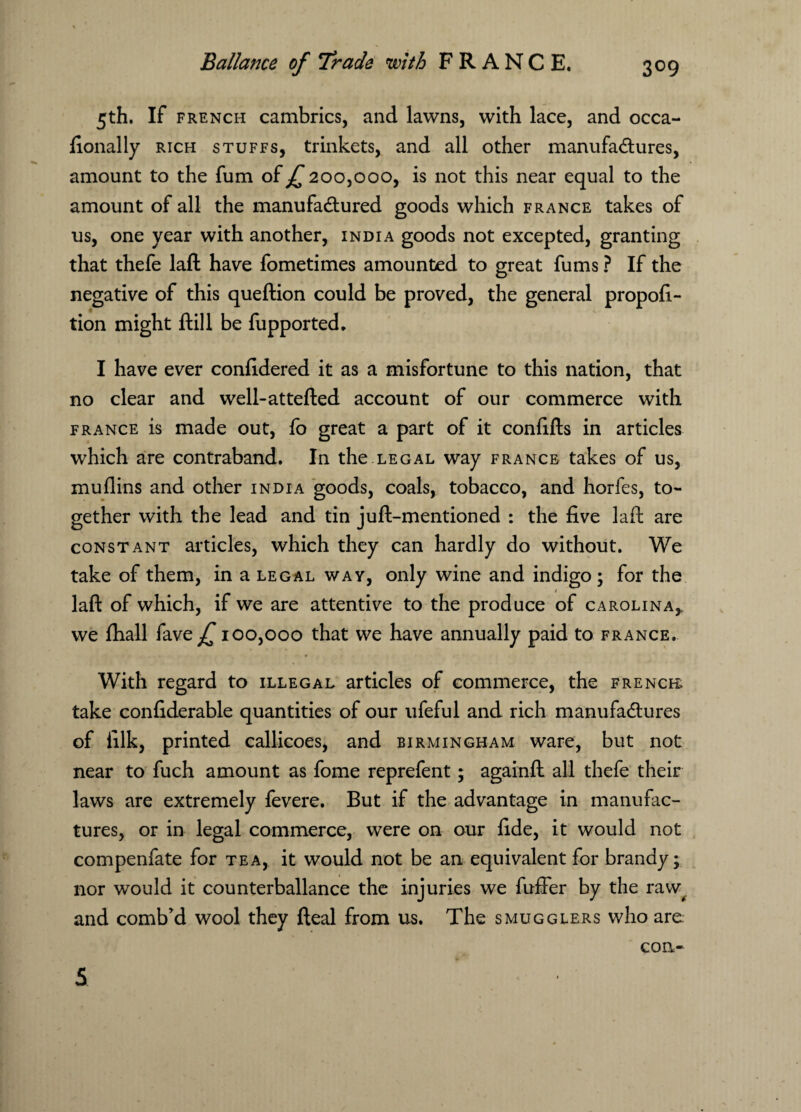 5th. If french cambrics, and lawns, with lace, and occa- fionally rich stuffs, trinkets, and all other manufactures, amount to the fum of ^200,000, is not this near equal to the amount of all the manufactured goods which France takes of us, one year with another, India goods not excepted, granting that thefe laft have fometimes amounted to great fums ? If the negative of this queftion could be proved, the general propor¬ tion might ftill be fupported. I have ever confidered it as a misfortune to this nation, that no clear and well-attefted account of our commerce with France is made out, fo great a part of it confifts in articles which are contraband. In the.legal way France takes of us, muflins and other india goods, coals, tobacco, and horfes, to¬ gether with the lead and tin juft-mentioned : the five laft are constant articles, which they can hardly do without. We take of them, in a legal wav, only wine and indigo ; for the laft of which, if we are attentive to the produce of Carolina, we fhall fave^T 100,000 that we have annually paid to France. With regard to illegal articles of commerce, the french; take confiderable quantities of our ufeful and rich manufactures of iilk, printed callicoes, and Birmingham ware, but not near to fuch amount as fome reprefent; againft all thefe their laws are extremely fevere. But if the advantage in manufac¬ tures, or in legal commerce, were on our fide, it would not compenfate for tea, it would not be an equivalent for brandy; nor would it counterbalance the injuries we fuller by the raw^ and comb’d wool they fteal from us. The smugglers who arc con-