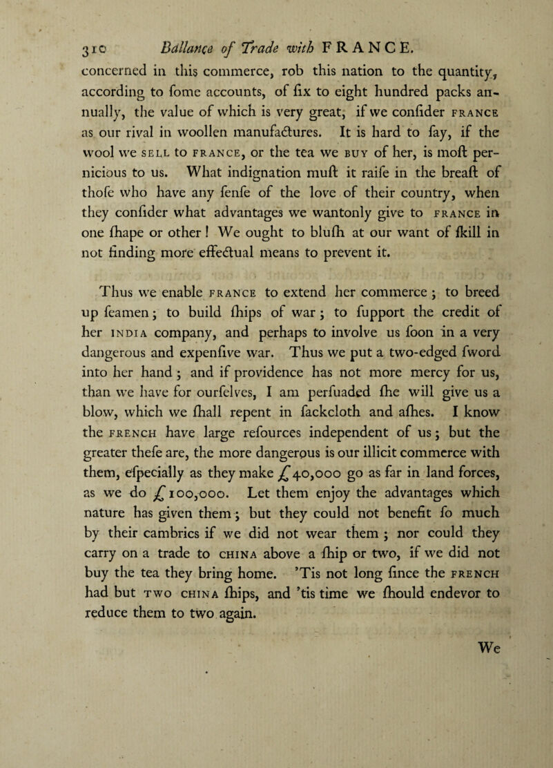 concerned in this commerce, rob this nation to the quantity, according to fome accounts, of fix to eight hundred packs an¬ nually, the value of which is very great, if we confider France as our rival in woollen manufactures. It is hard to fay, if the wool we sell to France, or the tea we buy of her, is moft per¬ nicious to us. What indignation muft it raife in the bread of thofe who have any fenfe of the love of their country, when they confider what advantages we wantonly give to France in one fhape or other! We ought to blufh at our want of fkill in not finding more effectual means to prevent it. Thus we enable France to extend her commerce ; to breed up feamen; to build fhips of war ; to fupport the credit of her India company, and perhaps to involve us foon in a very dangerous and expenfive war. Thus we put a two-edged fword into her hand ; and if providence has not more mercy for us, than we have for ourfelves, I am perfuaded fhe will give us a blow, which we fhall repent in fackcloth and afhes. I know the french have large refources independent of us; but the greater thefe are, the more dangerous is our illicit commerce with them, efpecially as they make £40,000 go as far in land forces, as we do £ 100,000. Let them enjoy the advantages which nature has given them; but they could not benefit fo much by their cambrics if we did not wear them ; nor could they carry on a trade to china above a fhip or two, if we did not buy the tea they bring home. ’Tis not long fince the french had but two china fihips, and ’tis time we fhould endevor to reduce them to two again. We