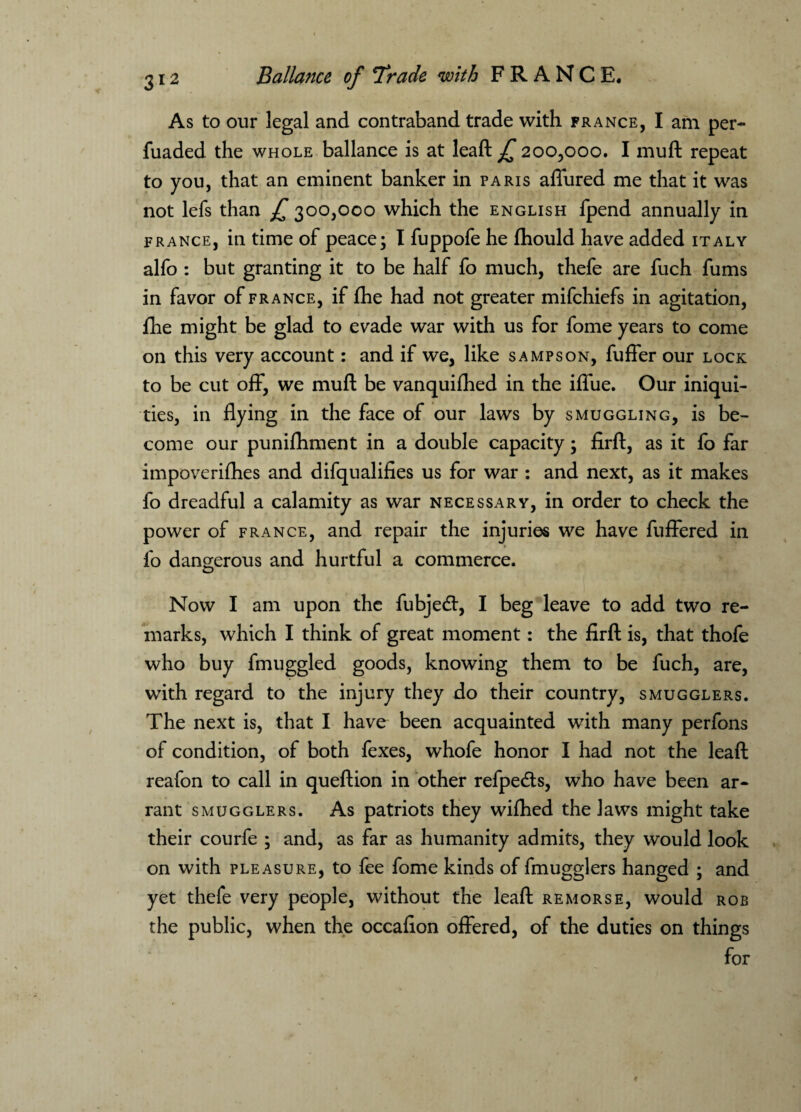 As to our legal and contraband trade with France, I am per- fuaded. the whole ballance is at leaft ^ 200,000. I muft repeat to you, that an eminent banker in Paris affured me that it was not lefs than £ 300,000 which the English fpend annually in France, in time of peace; I fuppofe he fhould have added Italy alfo : but granting it to be half fo much, thefe are fuch fums in favor of France, if fhe had not greater mifchiefs in agitation, fhe might be glad to evade war with us for fome years to come on this very account: and if we, like sampson, fuffer our lock to be cut off, we muft be vanquiihed in the iffue. Our iniqui¬ ties, in flying in the face of our laws by smuggling, is be¬ come our punifhment in a double capacity; firft, as it fo far impoverifhes and difqualifies us for war : and next, as it makes fo dreadful a calamity as war necessary, in order to check the power of France, and repair the injuries we have fuffered in fo dangerous and hurtful a commerce. Now I am upon the fubjedt, I beg leave to add two re¬ marks, which I think of great moment: the firft is, that thofe who buy fmuggled goods, knowing them to be fuch, are, with regard to the injury they do their country, smugglers. The next is, that I have been acquainted with many perfons of condition, of both fexes, whofe honor I had not the leaft reafon to call in queftion in other refpedts, who have been ar¬ rant smugglers. As patriots they wifhed the laws might take their courfe ; and, as far as humanity admits, they would look on with pleasure, to fee fome kinds of fmugglers hanged ; and yet thefe very people, without the leaft remorse, would rob the public, when the occafion offered, of the duties on things for