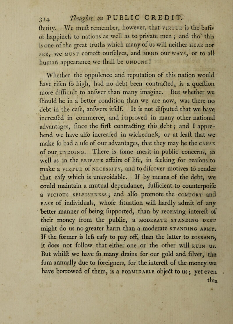 fterity. We mud remember, however, that virtue is the bads of happinefs to nations as well as to private men ; and tho’ this is one of the great truths which many of us will neither hear nor see, we must correct ourfelves, and mend our ways, or to all human appearance we fhall be undone! Whether the oppulence and reputation of this nation would have rifen fo high, had no debt been contracted, is a queftion more difficult to anfwer than many imagine. But whether we ffiould be in a better condition than we are now, was there no debt in the cafe, anfwers itfelf. It is not difputed that we have increafed in commerce, and improved in many other national advantages, fince the drd contracting this debt; and I appre¬ hend we have alfo increafed in wickednefs, or at lead that we make fo bad a ufe of our advantages, that they may be the cause of our undoing. There is fome merit in public concerns, as * well as in the private affairs of life, in feeking for reafons to make a virtue of necessity, and todifeover motives to render that eafy which is unavoidable. If by means of the debt, we could maintain a mutual dependance, fufficient to counterpoife a vicious selfishness; and alfo promote the comfort and ease of individuals, whofe dtuation will hardly admit of any better manner of being fupported, than by receiving intered of their money from the public, a moderate standing debt might do us no greater harm than a moderate standing army. If the former is lefs eafy to pay off, than the latter to disband^ it does not follow that either one or the other will ruin us. But whild we have fo many drains for our gold and diver, the fum annually due to foreigners, for the intered of the money we have borrowed of them, is a formidable objeCl to us; yet even this.