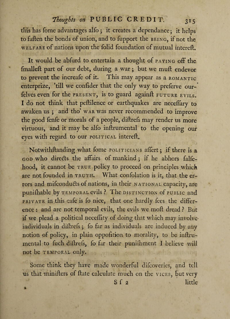 this has fome advantages alfo ; it creates a dependance; it helps to fallen the bonds of union, and to fupport the being, if not the welfare of nations upon the folid foundation of mutual intereft. It would be abfurd to entertain a thought of paying off the V fmalleft part of our debt, during a war; but we muft endevor to prevent the increafe of it. This may appear as a romantic enterprize, ’till we confider that the only way to preferve our-' felves even for the present, is to guard againft future evils. I do not think that peftilence or earthquakes are neceffary to awaken us ; and tho’ war was never recommended to improve the good fenfe or morals of a people, diftrefs may render us more virtuous, and it may be alfo inftrumental to the opening our eyes with regard to our political intereft. Notwithftanding what fome politicians affert; if there is a god who dire&s the affairs of mankind ; if he abhors falfe- hood, it cannot be true policy to proceed on principles which are not founded in truth. What confolation is it, that the er¬ rors and mifcondudts of nations, in their national capacity, are punifhable by temporal evils ? The distinction of public and private in this cafe is fo nice, that one hardly fees the differ¬ ence : and are not temporal evils, the evils we moft dread ? But if we plead a political neceftity of doing that which may involve* individuals in diftrefs; fo far as individuals are induced by any notion of policy, in plain oppofition to morality, to be inftru¬ mental to fuch diftrefs, fo far their punifhment I believe will not be temporal only. Some think they have made wonderful difcoveries, and tell us that minifters of ftate calculate much on the vices, but very S f 2 little