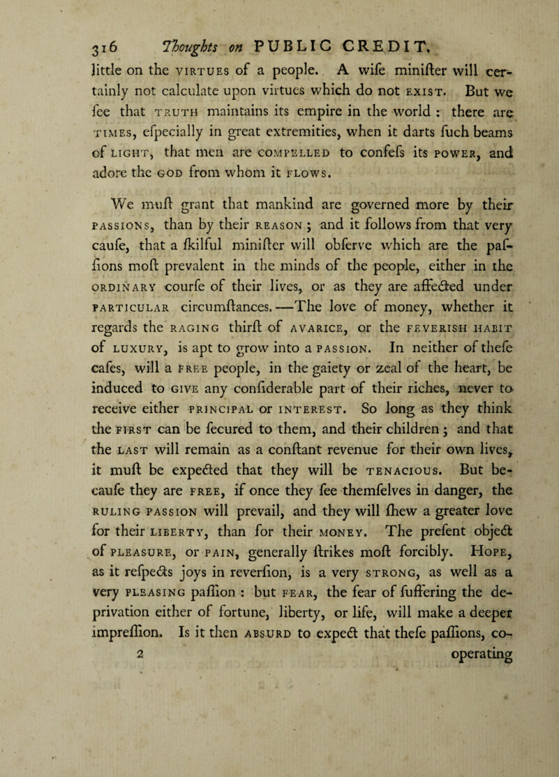 little on the virtues of a people. A wife minifter will cer¬ tainly not calculate upon virtues which do not exist. But we fee that truth maintains its empire in the world : there are times, efpecially in great extremities, when it darts fuch beams of light, that men are compelled to confefs its power, and adore the god from whom it flows. We muft grant that mankind are governed more by their passions, than by their reason ; and it follows from that very caufe, that a fkilful minifter will obferve which are the paf- fions moft prevalent in the minds of the people, either in the ordinary courfe of their lives, or as they are affedted under particular circumftances. -—The love of money, whether it regards the raging thirft of avarice, or the feverish habit of luxury, is apt to grow into a passion. In neither of thefe cafes, will a free people, in the gaiety or zeal of the heart, be induced to give any conftderable part of their riches, never to receive either principal or interest. So long as they think the first can be fecured to them, and their children; and that the last will remain as a conftant revenue for their own lives* it muft be expe&ed that they will be tenacious. But be- caufe they are free, if once they fee themfelves in danger, the ruling passion will prevail, and they will fhew a greater love for their liberty, than for their money. The prefent objedi of pleasure, or pain, generally llrikes moft forcibly. Hope, as it refpe&s joys in reverlion, is a very strong, as well as a very pleasing paffion : but fear, the fear of fuffering the de¬ privation either of fortune, liberty, or life, will make a deeper impreftion. Is it then absurd to expedt that thefe paflions, co- 2 operating