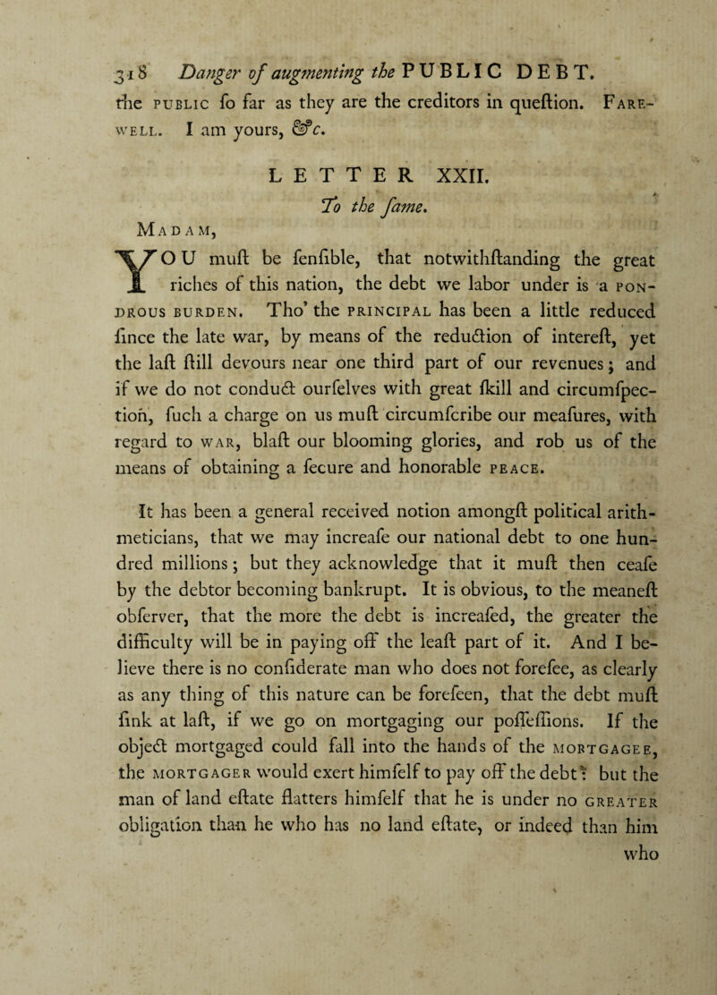the public fo far as they are the creditors in queftion. Fare¬ well. I am yours, &c, LETTER XXII. To the fame. Mada m, YO U muft be fenftble, that notwithftanding the great riches of this nation, the debt we labor under is a pon- drous burden. Tho’ the principal has been a little reduced fmce the late war, by means of the reduction of intereft, yet the laft ftill devours near one third part of our revenues \ and if we do not condud ourfelves with great fkill and circumfpec- tion, fuch a charge on us muft circumfcribe our meafures, with regard to war, blaft our blooming glories, and rob us of the means of obtaining a fecure and honorable peace. It has been a general received notion amongft political arith¬ meticians, that we may increafe our national debt to one hun¬ dred millions; but they acknowledge that it muft then ceafe by the debtor becoming bankrupt. It is obvious, to the meaneft obferver, that the more the debt is increafed, the greater the difficulty will be in paying off the leaft part of it. And I be¬ lieve there is no confederate man who does not forefee, as clearly as any thing of this nature can be forefeen, that the debt muft fink at laft, if we go on mortgaging our poffeffions. If the object mortgaged could fall into the hands of the mortgagee, the mortgager would exert himfelf to pay off the debtt but the man of land eftate flatters himfelf that he is under no greater obligation than he who has no land eftate, or indeed than him who