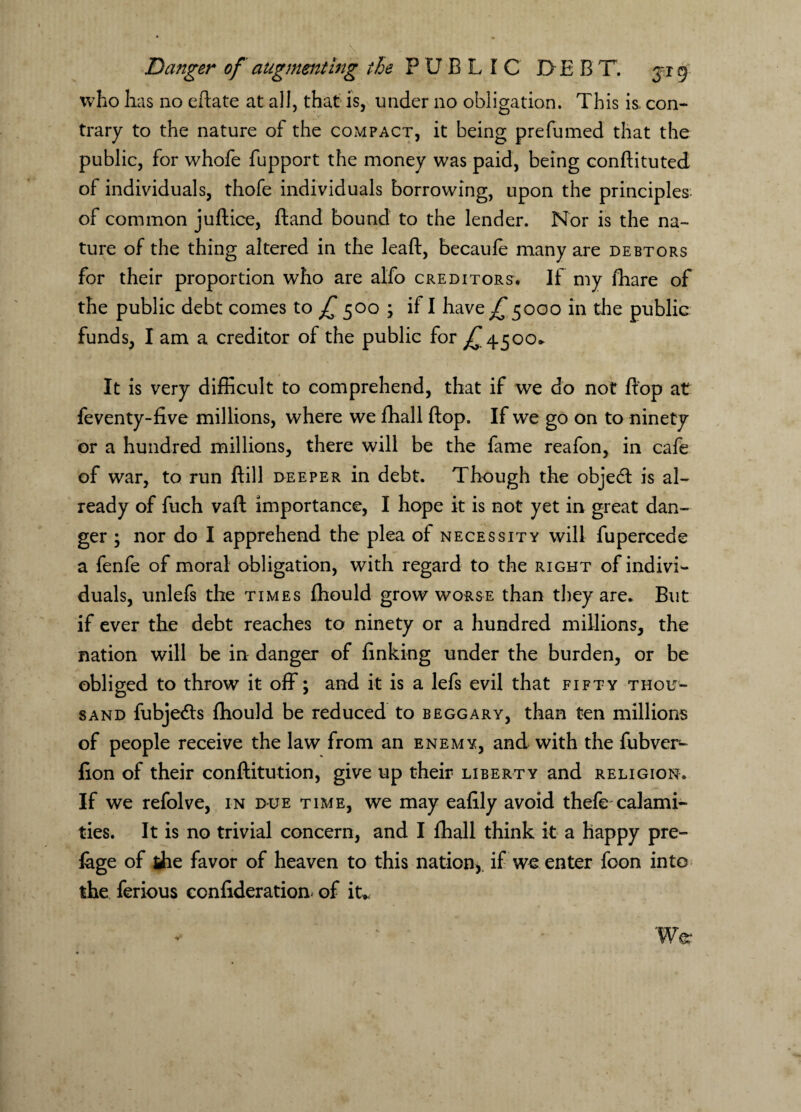 who has no eftate at all, that is, under no obligation. This is. con¬ trary to the nature of the compact, it being prefumed that the public, for whofe fupport the money was paid, being conftituted of individuals, thofe individuals borrowing, upon the principles, of common juftice, ftand bound to the lender. Nor is the na¬ ture of the thing altered in the leaft, becaufe many are debtors for their proportion who are alfo creditors. If my fhare of the public debt comes to f 500 ; if I have JT5000 in the public funds, I am a creditor of the public for ^4500* It is very difficult to comprehend, that if we do not flop at feventy-five millions, where we ffiall flop. If we go on to ninety or a hundred millions, there will be the fame reafon, in cafe of war, to run ftill deeper in debt. Though the objedt is al¬ ready of fuch vafl: importance, I hope it is not yet in great dan¬ ger ; nor do I apprehend the plea of necessity will fupercede a fenfe of moral obligation, with regard to the right of indivi¬ duals, unlefs the times fhould grow worse than they are. But if ever the debt reaches to ninety or a hundred millions, the nation will be in danger of finking under the burden, or be obliged to throw it off; and it is a lefs evil that fifty thou¬ sand fubjedts fliould be reduced to beggary, than ten millions of people receive the law from an enemy, and with the fubver- fion of their conftitution, give up their liberty and religion. If we refolve, in due time, we may eafily avoid thefe calami¬ ties. It is no trivial concern, and I ffiall think it a happy pre- lage of the favor of heaven to this nation,, if we enter foon into the ferious confederation^ of it* War