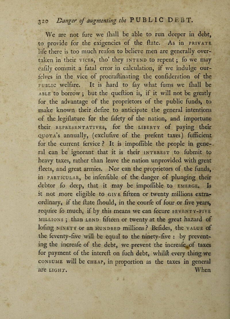 We are not fure vve fhall be able to run deeper in debt, to provide for the exigencies of the ftate. As in private life there is too much reafon to believe men are generally over¬ taken in their vices, tho’ they intend to repent; fo we may eafily commit a fatal error in calculation, if we indulge our- felves in the vice of procraftinating the confideration of the public welfare. It is hard to fay what fums we fliall be able to borrow; but the queftion is, if it will not be greatly for the advantage of the proprietors of the public funds, to make known their defire to anticipate the general intentions of the legiflature for the fafety of the nation, and importune their representatives, for the liberty of paying their quota’s annually, (exclufive of the prefent taxes) fufficient for the current fervice ? It is impoffible the people in gene¬ ral can be ignorant that it is their interest to fubmit to heavy taxes, rather than leave the nation unprovided with great fleets, and great armies. Nor can the proprietors of the funds, in particular, be infenfible of the danger of plunging their debtor fo deep, that it may be impoffible to emerge. Is it not more eligible to give fifteen or twenty millions extra¬ ordinary, if the ftate ffiould, in the courfe of four or five years, require fo much, if by this means we can fecure seventy-five millions ; than lend fifteen or twenty at the great hazard of lofing ninety or ail hundred millions? Befides, the value of the feventy-five will be equal to the ninety-five : by prevent¬ ing the increafe of the debt, we prevent the increafe^of taxes for payment of the intereft on fuch debt, whilft every thing we consume will be cheap, in proportion as the taxes in general are light. When